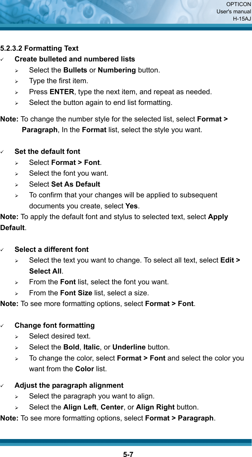  OPTICON User&apos;s manual H-15AJ  5-7 5.2.3.2 Formatting Text 9 Create bulleted and numbered lists ¾ Select the Bullets or Numbering button. ¾ Type the first item. ¾ Press ENTER, type the next item, and repeat as needed. ¾ Select the button again to end list formatting.  Note: To change the number style for the selected list, select Format &gt; Paragraph, In the Format list, select the style you want.  9 Set the default font ¾   Select Format &gt; Font. ¾     Select the font you want. ¾   Select Set As Default ¾     To confirm that your changes will be applied to subsequent documents you create, select Yes. Note: To apply the default font and stylus to selected text, select Apply Default.  9 Select a different font ¾     Select the text you want to change. To select all text, select Edit &gt; Select All. ¾   From the Font list, select the font you want. ¾   From the Font Size list, select a size. Note: To see more formatting options, select Format &gt; Font.  9 Change font formatting ¾   Select desired text. ¾   Select the Bold, Italic, or Underline button. ¾     To change the color, select Format &gt; Font and select the color you want from the Color list.  9 Adjust the paragraph alignment ¾     Select the paragraph you want to align. ¾   Select the Align Left, Center, or Align Right button. Note: To see more formatting options, select Format &gt; Paragraph. 