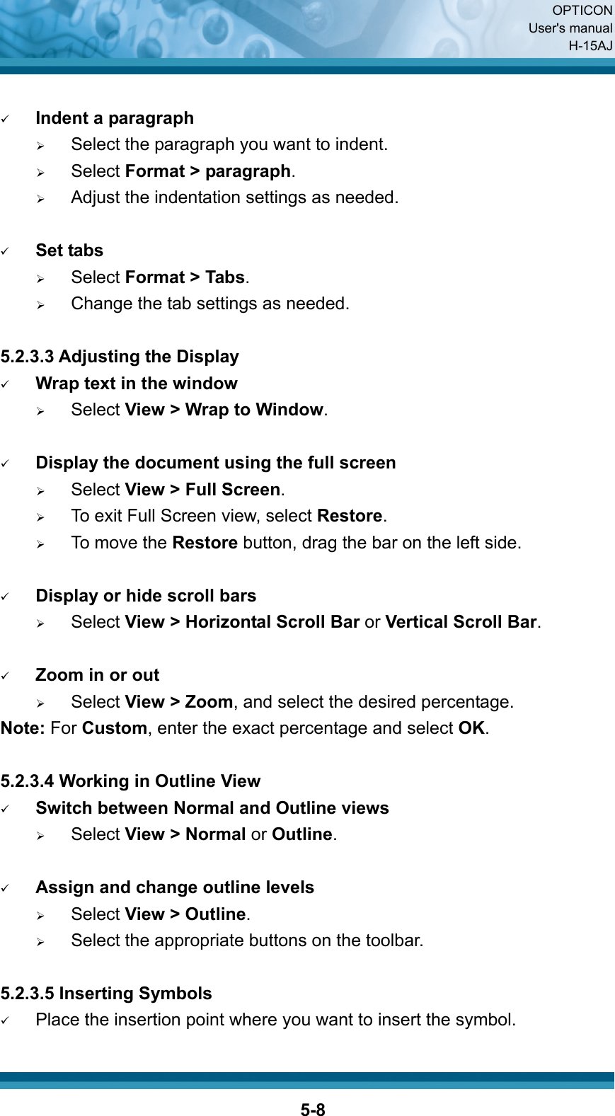  OPTICON User&apos;s manual H-15AJ  5-8 9 Indent a paragraph ¾     Select the paragraph you want to indent. ¾   Select Format &gt; paragraph. ¾     Adjust the indentation settings as needed.  9 Set tabs ¾   Select Format &gt; Tabs. ¾     Change the tab settings as needed.  5.2.3.3 Adjusting the Display 9 Wrap text in the window ¾   Select View &gt; Wrap to Window.  9 Display the document using the full screen ¾   Select View &gt; Full Screen. ¾     To exit Full Screen view, select Restore. ¾   To move the Restore button, drag the bar on the left side.  9 Display or hide scroll bars ¾   Select View &gt; Horizontal Scroll Bar or Vertical Scroll Bar.  9 Zoom in or out ¾   Select View &gt; Zoom, and select the desired percentage. Note: For Custom, enter the exact percentage and select OK.  5.2.3.4 Working in Outline View 9 Switch between Normal and Outline views ¾   Select View &gt; Normal or Outline.  9 Assign and change outline levels ¾   Select View &gt; Outline. ¾   Select the appropriate buttons on the toolbar.  5.2.3.5 Inserting Symbols 9 Place the insertion point where you want to insert the symbol. 