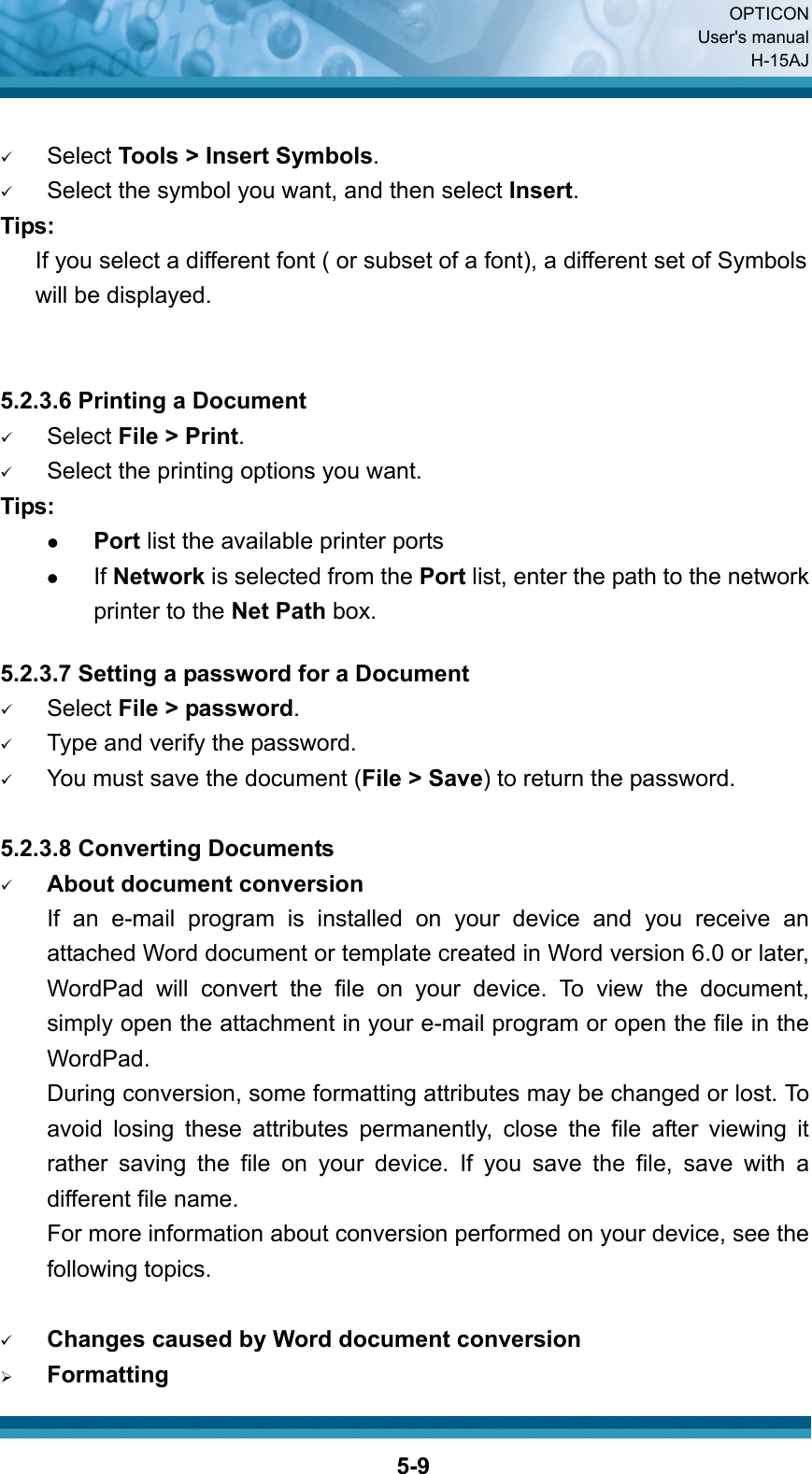  OPTICON User&apos;s manual H-15AJ  5-9 9 Select Tools &gt; Insert Symbols. 9 Select the symbol you want, and then select Insert. Tips:    If you select a different font ( or subset of a font), a different set of Symbols will be displayed.   5.2.3.6 Printing a Document 9 Select File &gt; Print. 9 Select the printing options you want. Tips: z Port list the available printer ports z If Network is selected from the Port list, enter the path to the network printer to the Net Path box.    5.2.3.7 Setting a password for a Document 9 Select File &gt; password. 9 Type and verify the password. 9 You must save the document (File &gt; Save) to return the password.  5.2.3.8 Converting Documents 9 About document conversion If an e-mail program is installed on your device and you receive an attached Word document or template created in Word version 6.0 or later, WordPad will convert the file on your device. To view the document, simply open the attachment in your e-mail program or open the file in the WordPad. During conversion, some formatting attributes may be changed or lost. To avoid losing these attributes permanently, close the file after viewing it rather saving the file on your device. If you save the file, save with a different file name. For more information about conversion performed on your device, see the following topics.  9 Changes caused by Word document conversion ¾ Formatting 