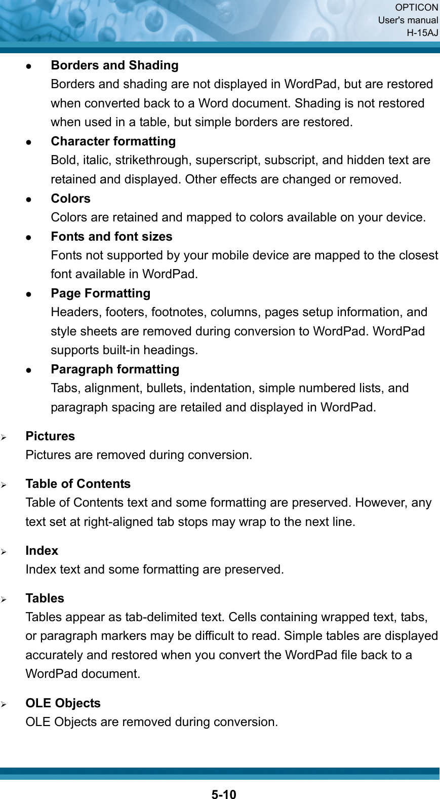  OPTICON User&apos;s manual H-15AJ  5-10z Borders and Shading Borders and shading are not displayed in WordPad, but are restored when converted back to a Word document. Shading is not restored when used in a table, but simple borders are restored. z Character formatting Bold, italic, strikethrough, superscript, subscript, and hidden text are retained and displayed. Other effects are changed or removed. z Colors Colors are retained and mapped to colors available on your device. z Fonts and font sizes Fonts not supported by your mobile device are mapped to the closest font available in WordPad. z Page Formatting Headers, footers, footnotes, columns, pages setup information, and style sheets are removed during conversion to WordPad. WordPad supports built-in headings. z Paragraph formatting Tabs, alignment, bullets, indentation, simple numbered lists, and paragraph spacing are retailed and displayed in WordPad.  ¾ Pictures Pictures are removed during conversion.  ¾ Table of Contents Table of Contents text and some formatting are preserved. However, any text set at right-aligned tab stops may wrap to the next line.  ¾ Index Index text and some formatting are preserved.  ¾ Tables Tables appear as tab-delimited text. Cells containing wrapped text, tabs, or paragraph markers may be difficult to read. Simple tables are displayed accurately and restored when you convert the WordPad file back to a WordPad document.  ¾ OLE Objects OLE Objects are removed during conversion.  