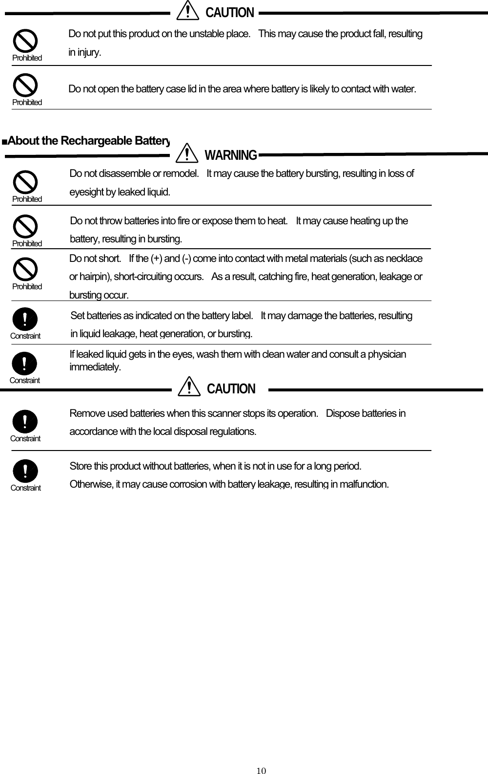         CAUTIONDo not put this product on the unstable place.    This may cause the product fall, resulting in injury.  Prohibited Do not open the battery case lid in the area where battery is likely to contact with water.  Prohibited  ■About the Rechargeable Battery    WARNINGDo not disassemble or remodel.    It may cause the battery bursting, resulting in loss of eyesight by leaked liquid.   Prohibited         Do not throw batteries into fire or expose them to heat.  It may cause heating up the battery, resulting in bursting.  Prohibited Do not short.    If the (+) and (-) come into contact with metal materials (such as necklace or hairpin), short-circuiting occurs.    As a result, catching fire, heat generation, leakage or bursting occur.  Prohibited Set batteries as indicated on the battery label.    It may damage the batteries, resulting in liquid leakage, heat generation, or bursting. Constraint If leaked liquid gets in the eyes, wash them with clean water and consult a physician immediately.      CAUTION Constraint Remove used batteries when this scanner stops its operation.    Dispose batteries in accordance with the local disposal regulations.    Constraint  Store this product without batteries, when it is not in use for a long period.   Otherwise, it may cause corrosion with battery leakage,resulting inmalfunction. Constraint          10