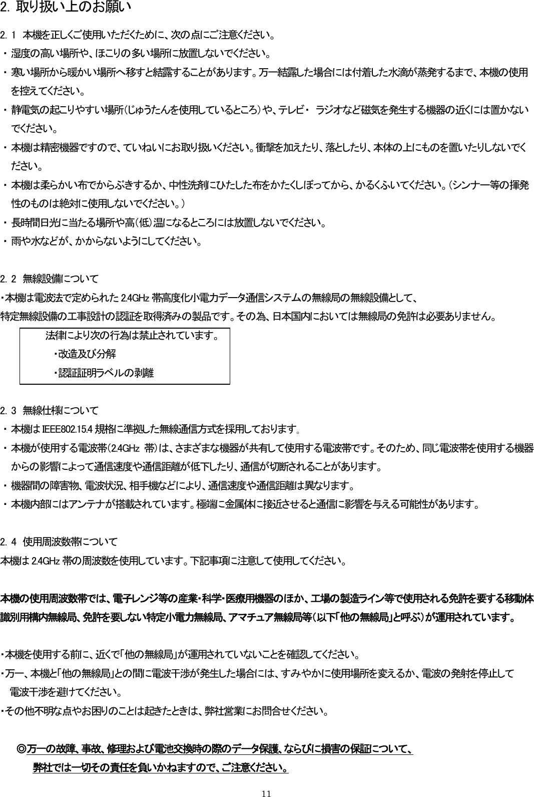 2．取り扱い上のお願い 2．1  本機を正しくご使用いただくために、次の点にご注意ください。 ・ 湿度の高い場所や、ほこりの多い場所に放置しないでください。 ・ 寒い場所から暖かい場所へ移すと結露することがあります。万一結露した場合には付着した水滴が蒸発するまで、本機の使用を控えてください。 ・ 静電気の起こりやすい場所（じゅうたんを使用しているところ）や、テレビ・  ラジオなど磁気を発生する機器の近くには置かないでください。 ・ 本機は精密機器ですので、ていねいにお取り扱いください。衝撃を加えたり、落としたり、本体の上にものを置いたりしないでください。 ・ 本機は柔らかい布でからぶきするか、中性洗剤にひたした布をかたくしぼってから、かるくふいてください。（シンナー等の揮発性のものは絶対に使用しないでください。） ・ 長時間日光に当たる場所や高（低）温になるところには放置しないでください。 ・ 雨や水などが、かからないようにしてください。  2．2  無線設備について ・本機は電波法で定められた 2.4GHz 帯高度化小電力データ通信システムの無線局の無線設備として、 特定無線設備の工事設計の認証を取得済みの製品です。その為、日本国内においては無線局の免許は必要ありません。 法律により次の行為は禁止されています。 ・改造及び分解 ・認証証明ラベルの剥離  2．3  無線仕様について ・ 本機は IEEE802.15.4 規格に準拠した無線通信方式を採用しております｡ ・ 本機が使用する電波帯（2.4GHz 帯）は、さまざまな機器が共有して使用する電波帯です。そのため、同じ電波帯を使用する機器からの影響によって通信速度や通信距離が低下したり、通信が切断されることがあります。 ・ 機器間の障害物、電波状況、相手機などにより、通信速度や通信距離は異なります。 ・ 本機内部にはアンテナが搭載されています。極端に金属体に接近させると通信に影響を与える可能性があります。  2．4  使用周波数帯について 本機は 2.4GHz 帯の周波数を使用しています。下記事項に注意して使用してください。  本機の使用周波数帯では、電子レンジ等の産業・科学・医療用機器のほか、工場の製造ライン等で使用される免許を要する移動体識別用構内無線局、免許を要しない特定小電力無線局、アマチュア無線局等（以下「他の無線局」と呼ぶ）が運用されています。  ・本機を使用する前に、近くで「他の無線局」が運用されていないことを確認してください。 ・万一、本機と「他の無線局」との間に電波干渉が発生した場合には、すみやかに使用場所を変えるか、電波の発射を停止して 電波干渉を避けてください。 ・その他不明な点やお困りのことは起きたときは、弊社営業にお問合せください。  ◎万一の故障、事故、修理および電池交換時の際のデータ保護、ならびに損害の保証について、      弊社では一切その責任を負いかねますので、ご注意ください。   11