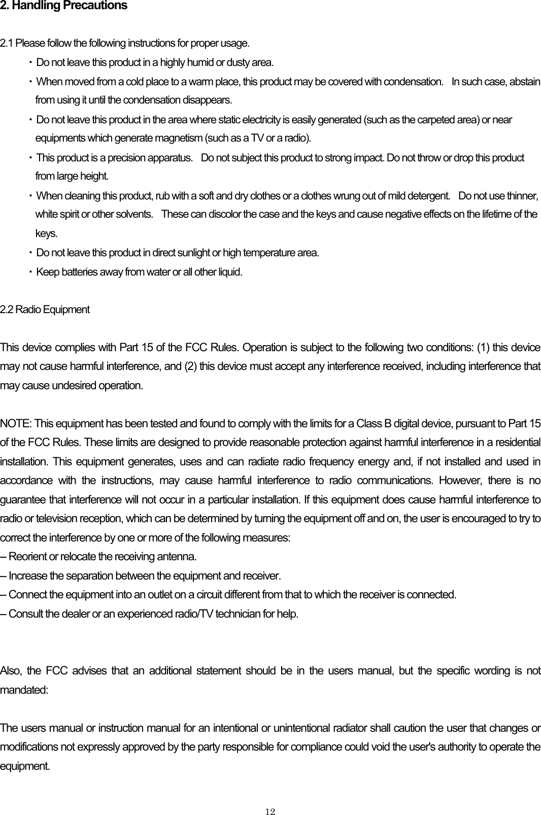 2. Handling Precautions  2.1 Please follow the following instructions for proper usage. ・ Do not leave this product in a highly humid or dusty area. ・ When moved from a cold place to a warm place, this product may be covered with condensation.    In such case, abstain from using it until the condensation disappears. ・ Do not leave this product in the area where static electricity is easily generated (such as the carpeted area) or near equipments which generate magnetism (such as a TV or a radio). ・ This product is a precision apparatus.    Do not subject this product to strong impact. Do not throw or drop this product from large height. ・ When cleaning this product, rub with a soft and dry clothes or a clothes wrung out of mild detergent.    Do not use thinner, white spirit or other solvents.    These can discolor the case and the keys and cause negative effects on the lifetime of the keys. ・ Do not leave this product in direct sunlight or high temperature area. ・ Keep batteries away from water or all other liquid.  2.2 Radio Equipment  This device complies with Part 15 of the FCC Rules. Operation is subject to the following two conditions: (1) this device may not cause harmful interference, and (2) this device must accept any interference received, including interference that may cause undesired operation.  NOTE: This equipment has been tested and found to comply with the limits for a Class B digital device, pursuant to Part 15 of the FCC Rules. These limits are designed to provide reasonable protection against harmful interference in a residential installation. This equipment generates, uses and can radiate radio frequency energy and, if not installed and used in accordance with the instructions, may cause harmful interference to radio communications. However, there is no guarantee that interference will not occur in a particular installation. If this equipment does cause harmful interference to radio or television reception, which can be determined by turning the equipment off and on, the user is encouraged to try to correct the interference by one or more of the following measures: -- Reorient or relocate the receiving antenna. -- Increase the separation between the equipment and receiver. -- Connect the equipment into an outlet on a circuit different from that to which the receiver is connected. -- Consult the dealer or an experienced radio/TV technician for help.   Also, the FCC advises that an additional statement should be in the users manual, but the specific wording is not mandated:  The users manual or instruction manual for an intentional or unintentional radiator shall caution the user that changes or modifications not expressly approved by the party responsible for compliance could void the user&apos;s authority to operate the equipment.    12
