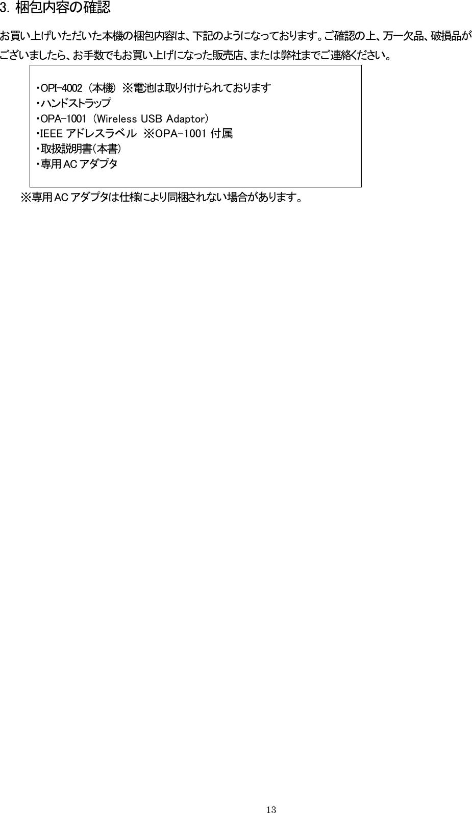 3．梱包内容の確認 お買い上げいただいた本機の梱包内容は、下記のようになっております。ご確認の上、万一欠品、破損品が ございましたら、お手数でもお買い上げになった販売店、または弊社までご連絡ください。 ・OPI-4002  (本機)  ※電池は取り付けられております ・ハンドストラップ ・OPA-1001  (Wireless USB Adaptor) ・IEEE アドレスラベル  ※OPA-1001 付属 ・取扱説明書（本書） ・専用 AC アダプタ     ※専用ACアダプタは仕様により同梱されない場合があります。    13