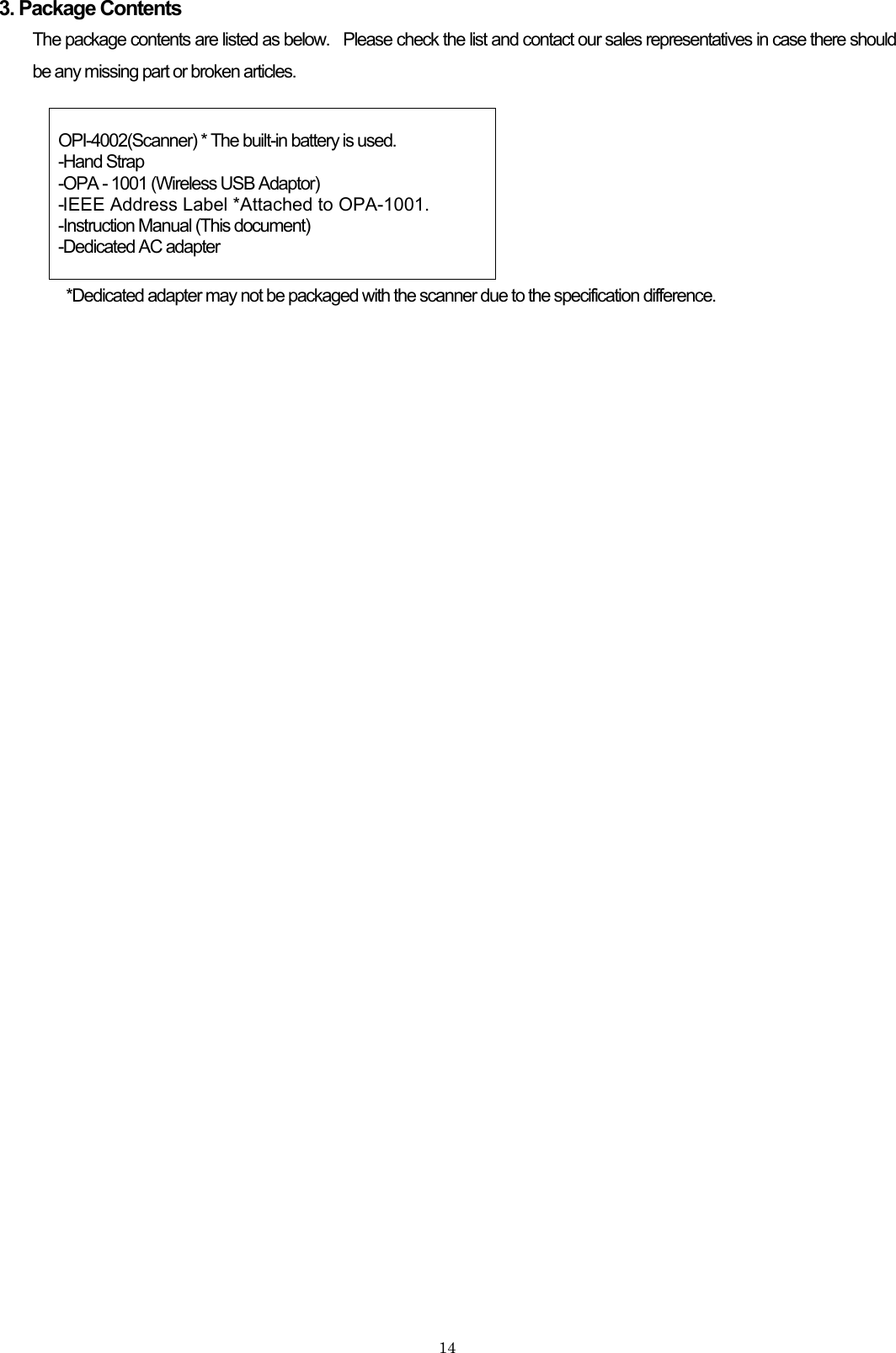3. Package Contents The package contents are listed as below.   Please check the list and contact our sales representatives in case there should be any missing part or broken articles.   OPI-4002(Scanner) * The built-in battery is used. -Hand Strap -OPA - 1001 (Wireless USB Adaptor) -IEEE Address Label *Attached to OPA-1001.  -Instruction Manual (This document) -Dedicated AC adapter  *Dedicated adapter may not be packaged with the scanner due to the specification difference.   14