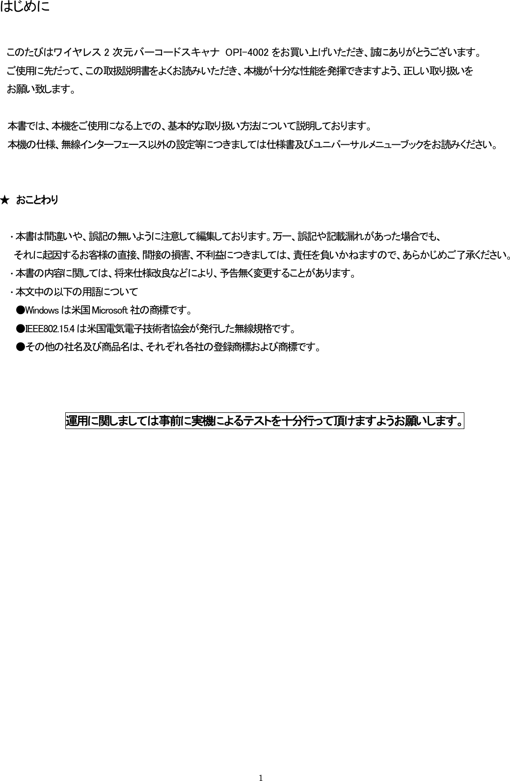 はじめに  このたびはワイヤレス 2 次元バーコードスキャナ  OPI-4002 をお買い上げいただき、誠にありがとうございます。 ご使用に先だって、この取扱説明書をよくお読みいただき、本機が十分な性能を発揮できますよう、正しい取り扱いを お願い致します。  本書では、本機をご使用になる上での、基本的な取り扱い方法について説明しております。 本機の仕様、無線インターフェース以外の設定等につきましては仕様書及びユニバーサルメニューブックをお読みください。   ★  おことわり  ・ 本書は間違いや、誤記の無いように注意して編集しております。万一、誤記や記載漏れがあった場合でも、   それに起因するお客様の直接、間接の損害、不利益につきましては、責任を負いかねますので、あらかじめご了承ください。 ・ 本書の内容に関しては、将来仕様改良などにより、予告無く変更することがあります。 ・ 本文中の以下の用語について ●Windows は米国 Microsoft 社の商標です。 ●IEEE802.15.4 は米国電気電子技術者協会が発行した無線規格です。 ●その他の社名及び商品名は、それぞれ各社の登録商標および商標です。    運用に関しましては事前に実機によるテストを十分行って頂けますようお願いします。    1