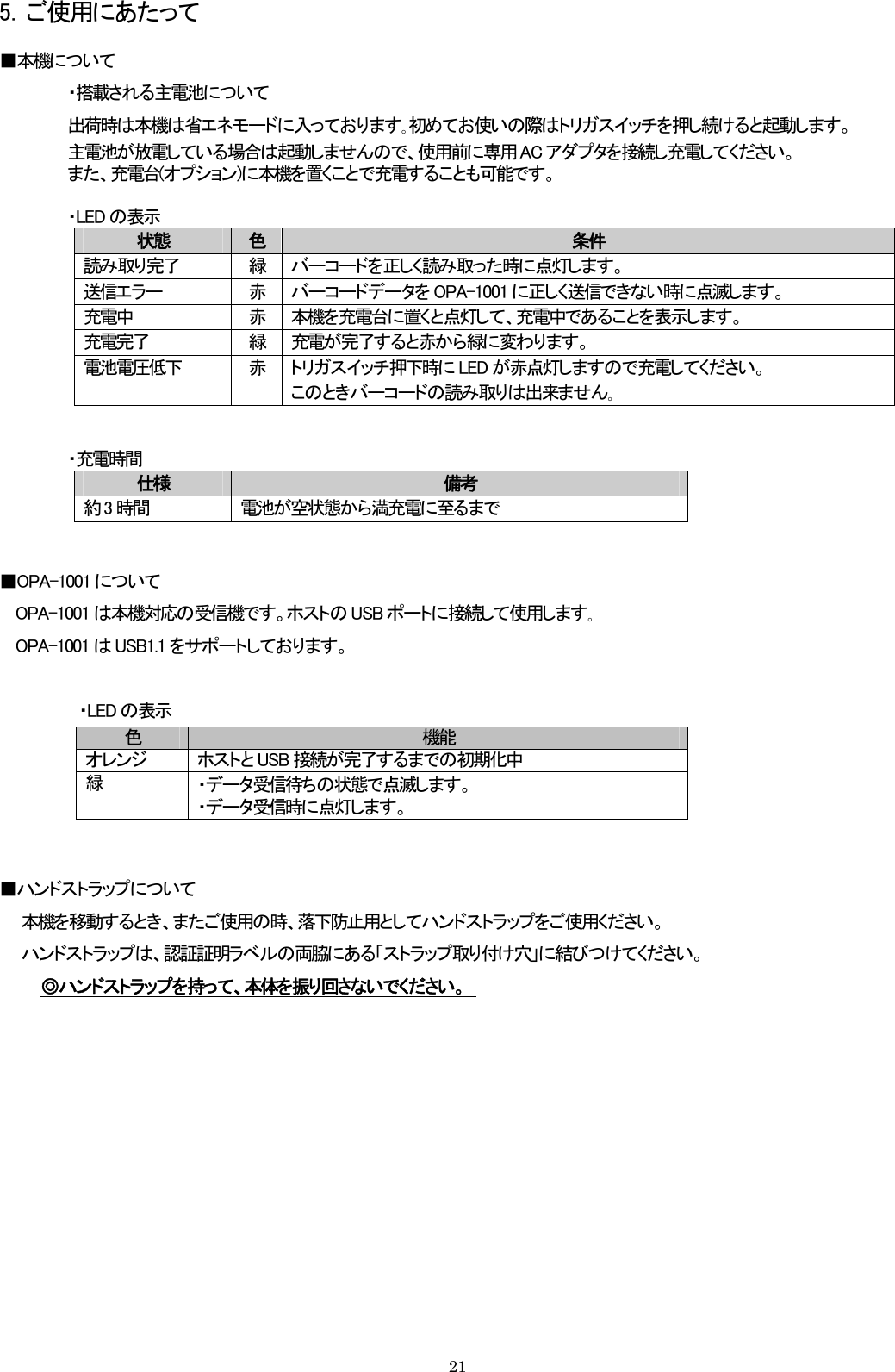 5．ご使用にあたって ■本機について ・搭載される主電池について 出荷時は本機は省エネモードに入っております｡初めてお使いの際はトリガスイッチを押し続けると起動します。 主電池が放電している場合は起動しませんので、使用前に専用 AC アダプタを接続し充電してください。 また、充電台(オプション)に本機を置くことで充電することも可能です。  ・LED の表示 状態  色  条件 読み取り完了  緑  バーコードを正しく読み取った時に点灯します。 送信エラー  赤  バーコードデータを OPA-1001 に正しく送信できない時に点滅します。 充電中  赤  本機を充電台に置くと点灯して、充電中であることを表示します。 充電完了  緑  充電が完了すると赤から緑に変わります。 電池電圧低下  赤  トリガスイッチ押下時に LED が赤点灯しますので充電してください。 このときバーコードの読み取りは出来ません｡    ・充電時間 仕様  備考 約 3 時間  電池が空状態から満充電に至るまで   ■OPA-1001 について OPA-1001 は本機対応の受信機です。ホストの USB ポートに接続して使用します｡ OPA-1001 は USB1.1 をサポートしております。    ・LED の表示 色  機能 オレンジ  ホストと USB 接続が完了するまでの初期化中 緑  ・データ受信待ちの状態で点滅します。 ・データ受信時に点灯します。   ■ハンドストラップについて     本機を移動するとき、またご使用の時、落下防止用としてハンドストラップをご使用ください。     ハンドストラップは、認証証明ラベルの両脇にある「ストラップ取り付け穴」に結びつけてください。 ◎ハンドストラップを持って、本体を振り回さないでください。             21