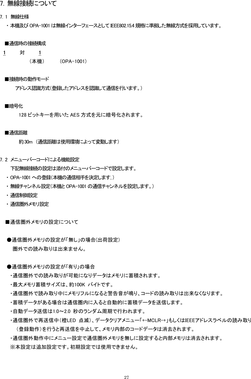 7．無線接続について 7．1  無線仕様 ・ 本機及び OPA-1001 は無線インターフェースとして IEEE802.15.4 規格に準拠した無線方式を採用しています。  ■通信時の接続構成 1     対    1（本機）    (OPA-1001)  ■接続時の動作モード           アドレス認識方式（登録したアドレスを認識して通信を行います。）  ■暗号化   128 ビットキーを用いた AES 方式を元に暗号化されます。  ■通信距離   約 30m  （通信距離は使用環境によって変動します）  7．2  メニューバーコードによる機能設定 下記無線接続の設定は添付のメニューバーコードで設定します。 ・ OPA-1001 への登録（本機の通信相手を決定します｡） ・ 無線チャンネル設定（本機と OPA-1001 の通信チャンネルを設定します。） ・ 通信制御設定 ・ 通信圏外メモリ設定  ■通信圏外メモリの設定について      ●通信圏外メモリの設定が「無し」の場合(出荷設定)     圏外での読み取りは出来ません。        ●通信圏外メモリの設定が｢有り｣の場合            ・通信圏外での読み取りが可能になりデータはメモリに蓄積されます。    ・最大メモリ蓄積サイズは、約100K  バイトです。    ・通信圏外で読み取り中にメモリフルになると警告音が鳴り、コードの読み取りは出来なくなります。    ・蓄積データがある場合は通信圏内に入ると自動的に蓄積データを送信します。    ・自動データ送信は1.0～2.0  秒のランダム周期で行われます。    ・通信圏外で再送信中（橙LED  点滅）、データクリアメニュー「+-MCLR-+」もしくはIEEEアドレスラベルの読み取り      （登録動作）を行うと再送信を中止して、メモリ内部のコードデータは消去されます。    ・通信圏外動作中にメニュー設定で通信圏外メモリを無しに設定すると内部メモリは消去されます。       ※本設定は追加設定です。初期設定では使用できません。   27