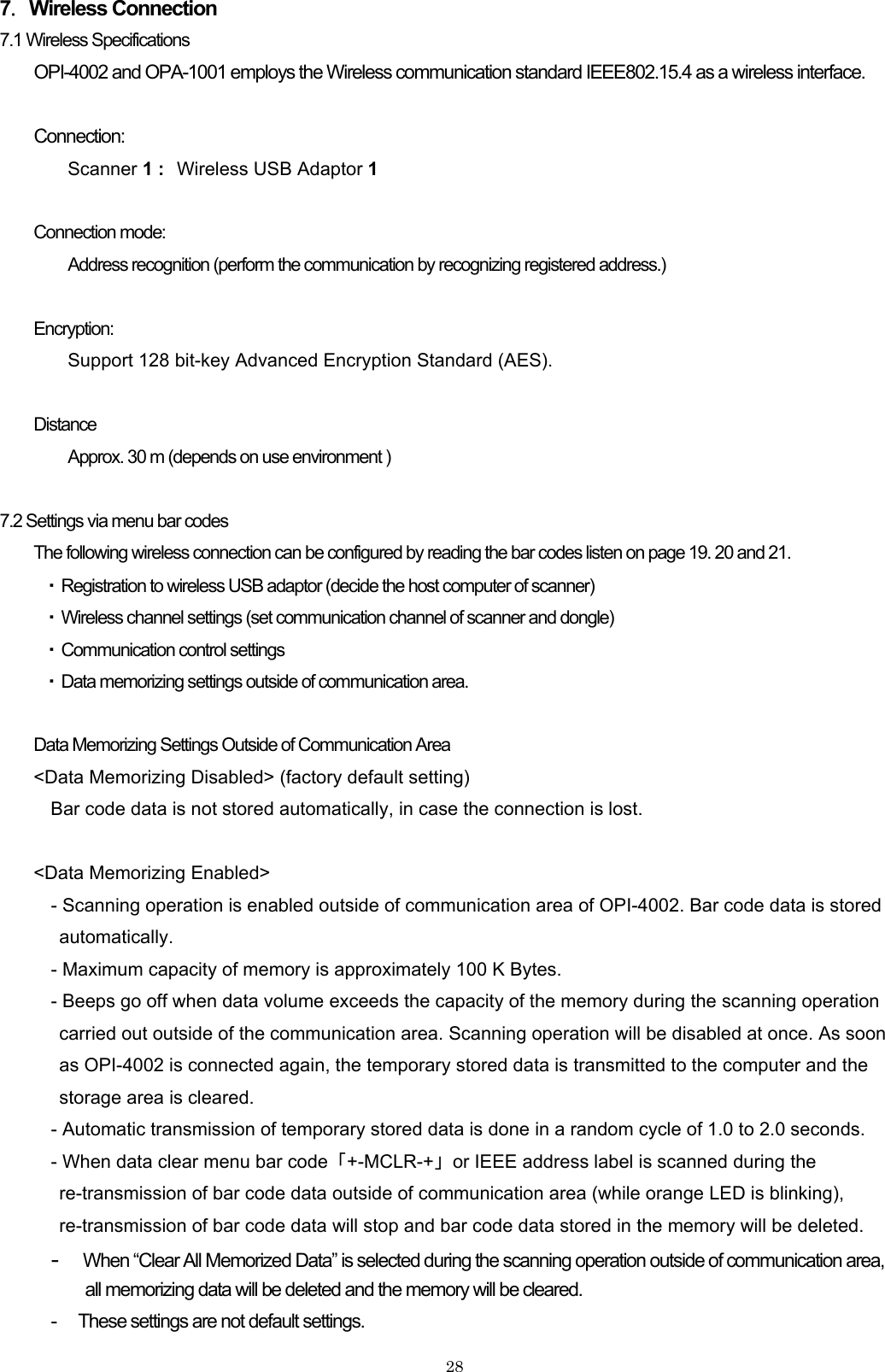 7．Wireless Connection 7.1 Wireless Specifications OPI-4002 and OPA-1001 employs the Wireless communication standard IEEE802.15.4 as a wireless interface.  Connection: Scanner 1 : Wireless USB Adaptor 1   Connection mode: Address recognition (perform the communication by recognizing registered address.)  Encryption: Support 128 bit-key Advanced Encryption Standard (AES).  Distance   Approx. 30 m (depends on use environment )  7.2 Settings via menu bar codes The following wireless connection can be configured by reading the bar codes listen on page 19. 20 and 21.   ・ Registration to wireless USB adaptor (decide the host computer of scanner) ・ Wireless channel settings (set communication channel of scanner and dongle) ・ Communication control settings ・ Data memorizing settings outside of communication area.  Data Memorizing Settings Outside of Communication Area &lt;Data Memorizing Disabled&gt; (factory default setting) Bar code data is not stored automatically, in case the connection is lost.  &lt;Data Memorizing Enabled&gt; - Scanning operation is enabled outside of communication area of OPI-4002. Bar code data is stored automatically.  - Maximum capacity of memory is approximately 100 K Bytes.   - Beeps go off when data volume exceeds the capacity of the memory during the scanning operation carried out outside of the communication area. Scanning operation will be disabled at once. As soon as OPI-4002 is connected again, the temporary stored data is transmitted to the computer and the storage area is cleared.   - Automatic transmission of temporary stored data is done in a random cycle of 1.0 to 2.0 seconds. - When data clear menu bar code  「+-MCLR-+」  or IEEE address label is scanned during the re-transmission of bar code data outside of communication area (while orange LED is blinking), re-transmission of bar code data will stop and bar code data stored in the memory will be deleted. - When “Clear All Memorized Data” is selected during the scanning operation outside of communication area,   all memorizing data will be deleted and the memory will be cleared.   -      These settings are not default settings.     28