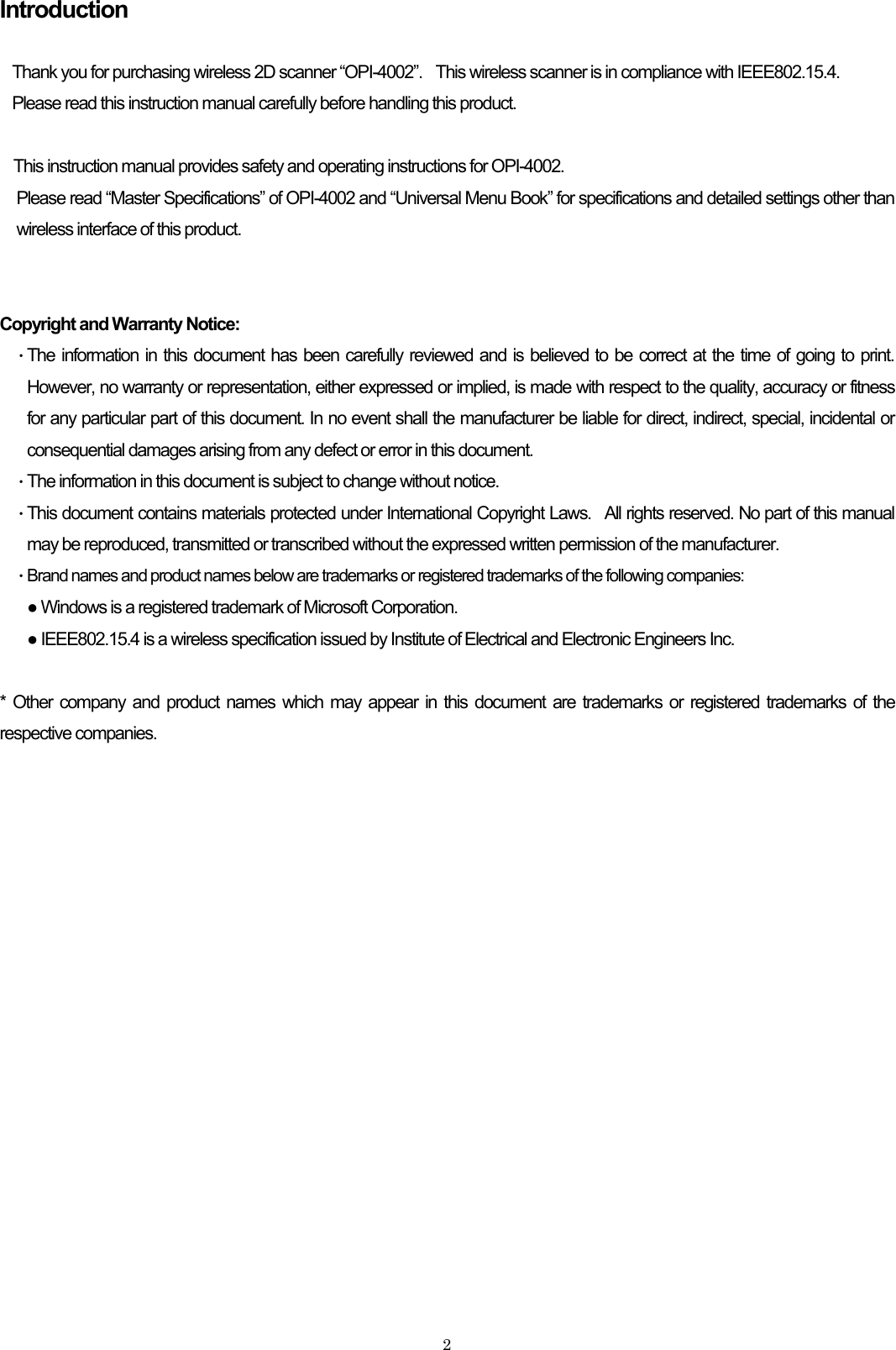 Introduction  Thank you for purchasing wireless 2D scanner “OPI-4002”.    This wireless scanner is in compliance with IEEE802.15.4. Please read this instruction manual carefully before handling this product.  This instruction manual provides safety and operating instructions for OPI-4002. Please read “Master Specifications” of OPI-4002 and “Universal Menu Book” for specifications and detailed settings other than wireless interface of this product.   Copyright and Warranty Notice: ・ The information in this document has been carefully reviewed and is believed to be correct at the time of going to print. However, no warranty or representation, either expressed or implied, is made with respect to the quality, accuracy or fitness for any particular part of this document. In no event shall the manufacturer be liable for direct, indirect, special, incidental or consequential damages arising from any defect or error in this document.   ・ The information in this document is subject to change without notice. ・ This document contains materials protected under International Copyright Laws.  All rights reserved. No part of this manual may be reproduced, transmitted or transcribed without the expressed written permission of the manufacturer.   ・ Brand names and product names below are trademarks or registered trademarks of the following companies: ● Windows is a registered trademark of Microsoft Corporation. ● IEEE802.15.4 is a wireless specification issued by Institute of Electrical and Electronic Engineers Inc.  * Other company and product names which may appear in this document are trademarks or registered trademarks of the respective companies.     2