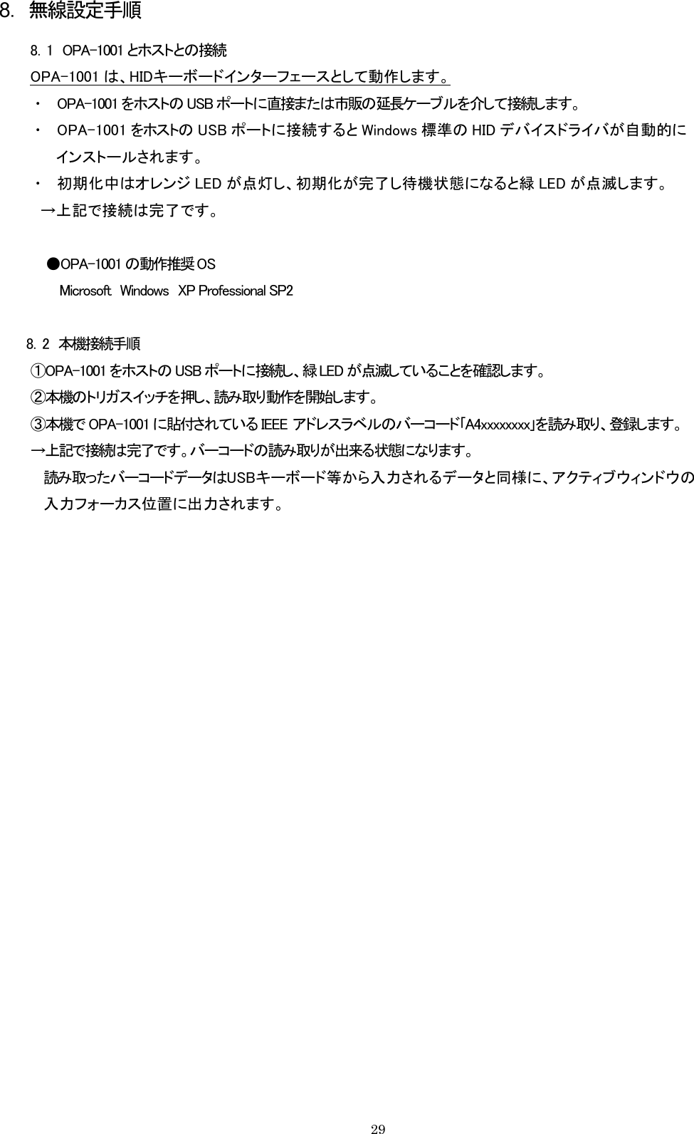 8．無線設定手順 8．1  OPA-1001 とホストとの接続 OPA-1001 は、HIDキーボードインターフェースとして動作します。 ・  OPA-1001 をホストの USB ポートに直接または市販の延長ケーブルを介して接続します。 ・  OPA-1001 をホストの USB ポートに接続すると Windows 標準の HID デバイスドライバが自動的に インストールされます。 ・  初期化中はオレンジ LED が点灯し、初期化が完了し待機状態になると緑 LED が点滅します。   →上記で接続は完了です。  ●OPA-1001 の動作推奨 OS Microsoft  Windows  XP Professional SP2  8．2  本機接続手順 ①OPA-1001 をホストの USB ポートに接続し、緑 LED が点滅していることを確認します。 ②本機のトリガスイッチを押し、読み取り動作を開始します。 ③本機で OPA-1001 に貼付されている IEEE  アドレスラベルのバーコード｢A4xxxxxxxx｣を読み取り、登録します。 →上記で接続は完了です。バーコードの読み取りが出来る状態になります。 読み取ったバーコードデータはUSBキーボード等から入力されるデータと同様に、アクティブウィンドウの 入力フォーカス位置に出力されます。         29