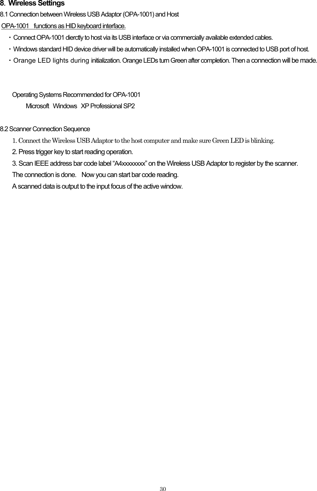 8．Wireless Settings 8.1 Connection between Wireless USB Adaptor (OPA-1001) and Host OPA-1001    functions as HID keyboard interface. ・ Connect OPA-1001 dierctly to host via its USB interface or via commercially available extended cables.   ・ Windows standard HID device driver will be automatically installed when OPA-1001 is connected to USB port of host.   ・Orange LED lights during initialization. Orange LEDs turn Green after completion. Then a connection will be made.   Operating Systems Recommended for OPA-1001 Microsoft Windows XP Professional SP2  8.2 Scanner Connection Sequence 1. Connect the Wireless USB Adaptor to the host computer and make sure Green LED is blinking. 2. Press trigger key to start reading operation. 3. Scan IEEE address bar code label “A4xxxxxxxx” on the Wireless USB Adaptor to register by the scanner. The connection is done.    Now you can start bar code reading. A scanned data is output to the input focus of the active window.     30