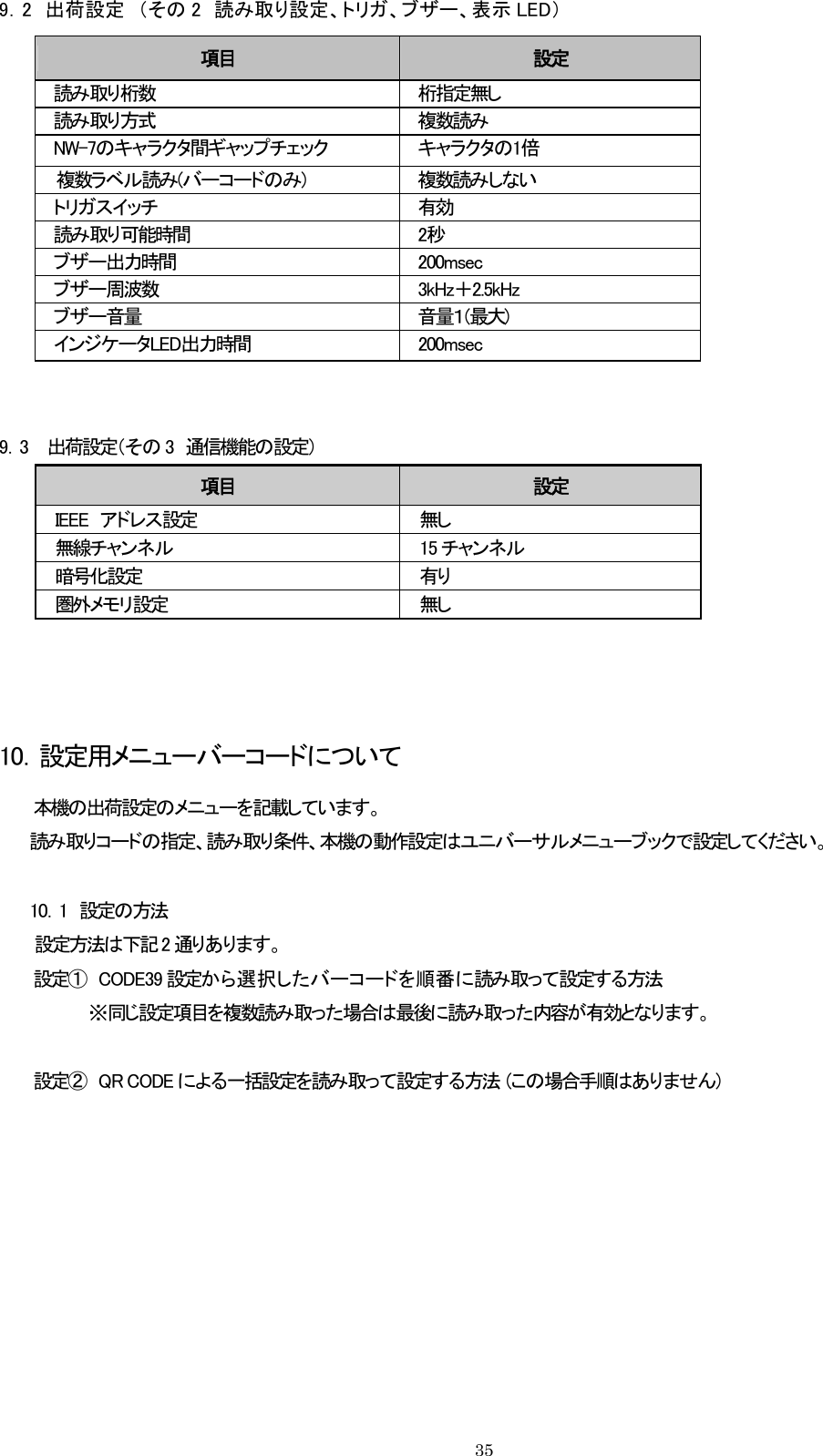 9．2  出荷設定  （その 2  読み取り設定、トリガ、ブザー、表示 LED） 項目  設定 読み取り桁数  桁指定無し 読み取り方式  複数読み NW-7のキャラクタ間ギャップチェック  キャラクタの1倍 複数ラベル読み(バーコードのみ)  複数読みしない トリガスイッチ  有効 読み取り可能時間  2秒 ブザー出力時間  200msec ブザー周波数  3kHz＋2.5kHz ブザー音量  音量１(最大) インジケータLED出力時間  200msec   9．3    出荷設定（その 3  通信機能の設定） 項目  設定 IEEE  アドレス設定  無し 無線チャンネル  15 チャンネル 暗号化設定  有り 圏外メモリ設定  無し    10．設定用メニューバーコードについて 本機の出荷設定のメニューを記載しています。 読み取りコードの指定、読み取り条件、本機の動作設定はユニバーサルメニューブックで設定してください。  10．1  設定の方法       設定方法は下記 2 通りあります。 設定①  CODE39 設定か ら 選 択し た バ ー コ ー ド を 順 番 に読み取って設定する方法 ※同じ設定項目を複数読み取った場合は最後に読み取った内容が有効となります。  設定②  QR CODE による一括設定を読み取って設定する方法  (この場合手順はありません)     35