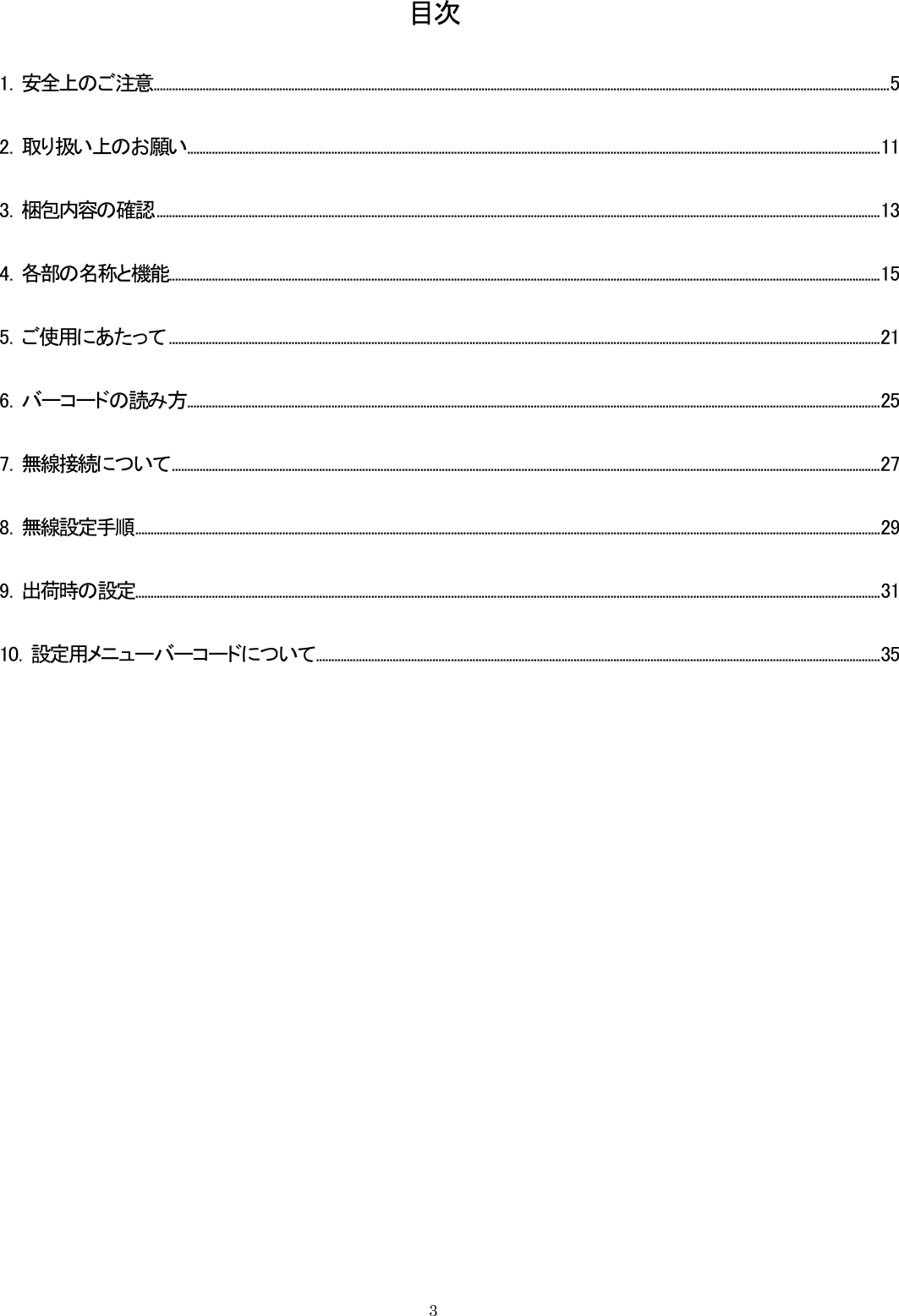  目次 1．安全上のご注意................................................................................................................................................................................................................................................5 2．取り扱い上のお願い..................................................................................................................................................................................................................................11 3．梱包内容の確認............................................................................................................................................................................................................................................13 4．各部の名称と機能........................................................................................................................................................................................................................................15 5．ご使用にあたって ........................................................................................................................................................................................................................................21 6．バーコードの読み方..................................................................................................................................................................................................................................25 7．無線接続について.......................................................................................................................................................................................................................................27 8．無線設定手順...................................................................................................................................................................................................................................................29 9．出荷時の設定...................................................................................................................................................................................................................................................31 10．設定用メニューバーコードについて........................................................................................................................................................................................35    3