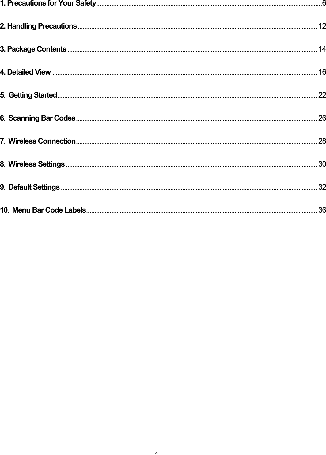  1. Precautions for Your Safety......................................................................................................................................62. Handling Precautions.............................................................................................................................................. 123. Package Contents .................................................................................................................................................... 144. Detailed View ............................................................................................................................................................. 165．Getting Started.......................................................................................................................................................... 226．Scanning Bar Codes............................................................................................................................................... 267．Wireless Connection............................................................................................................................................... 288．Wireless Settings ..................................................................................................................................................... 309．Default Settings ........................................................................................................................................................ 3210．Menu Bar Code Labels......................................................................................................................................... 36   4