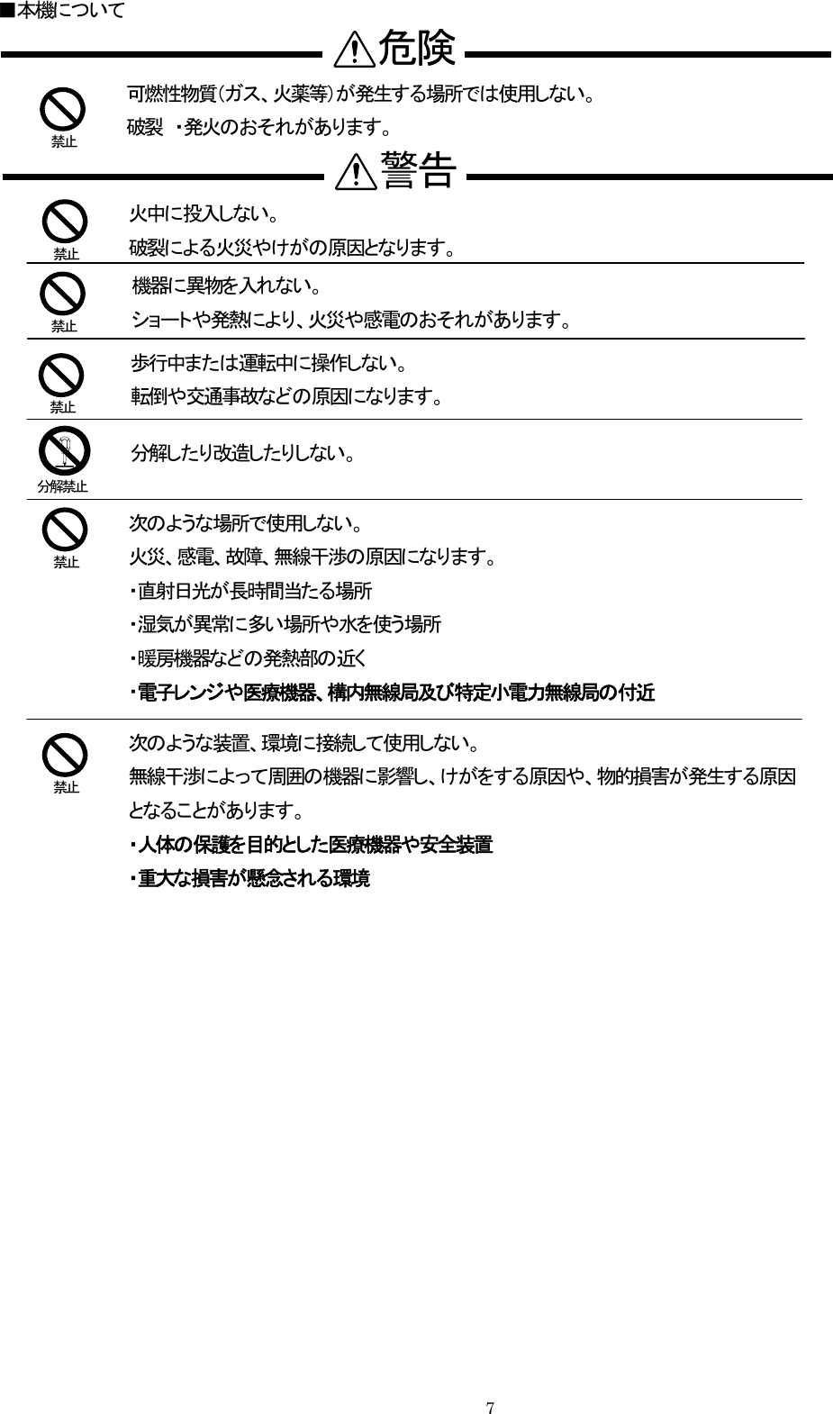  ■本機について                    分解禁止   禁止 警告機器に異物を入れない。 ショートや発熱により、火災や感電のおそれがあります。  禁止 歩行中または運転中に操作しない。   転倒や交通事故などの原因になります。分解したり改造したりしない。    禁止   禁止 火中に投入しない。 破裂による火災やけがの原因となります。   禁止 次のような場所で使用しない。 火災、感電、故障、無線干渉の原因になります。 ・直射日光が長時間当たる場所 ・湿気が異常に多い場所や水を使う場所 可燃性物質（ガス、火薬等）が発生する場所では使用しない。 破裂 ・発火のおそれがあります。危険 ・暖房機器などの発熱部の近く  ・電子レンジや医療機器、構内無線局及び特定小電力無線局の付近   禁止 次のような装置、環境に接続して使用しない。    無線干渉によって周囲の機器に影響し、けがをする原因や、物的損害が発生する原因となることがあります。  ・人体の保護を目的とした医療機器や安全装置  ・重大な損害が懸念される環境      7