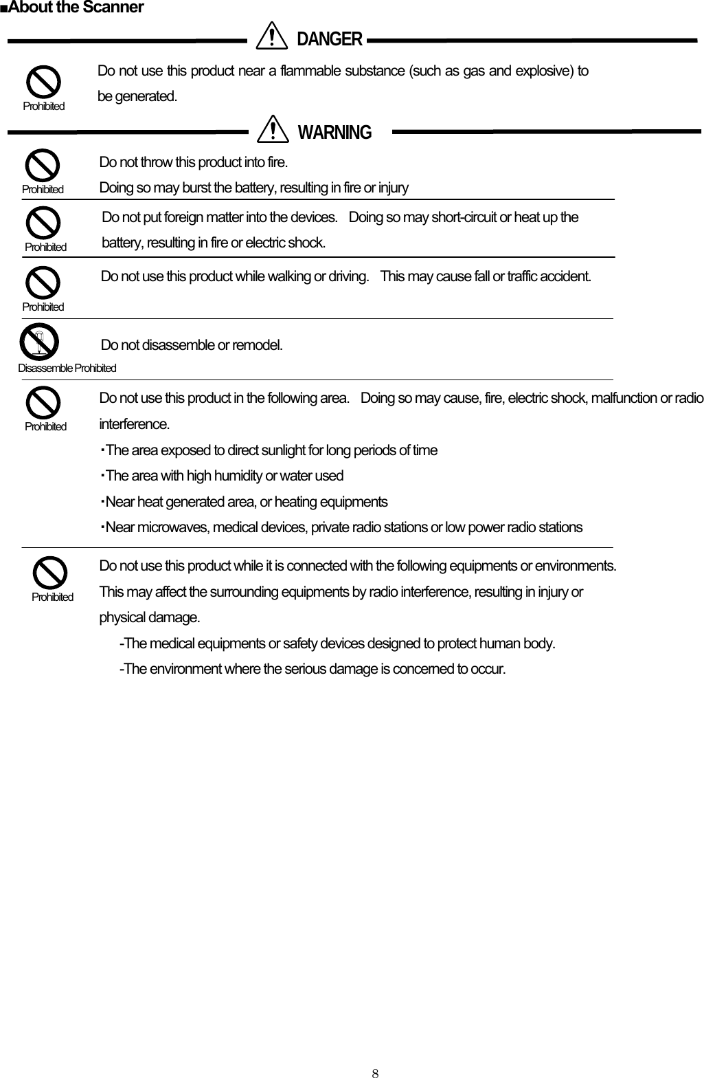  ■About the Scanner                    Prohibited Do not use this product in the following area.    Doing so may cause, fire, electric shock, malfunction or radio interference. ・The area exposed to direct sunlight for long periods of time  Disassemble Prohib ed itDo not use this product while walking or driving.    This may cause fall or traffic accident.  Do not disassemble or remodel.   Prohibited  Prohibited Do not put foreign matter into the devices.    Doing so may short-circuit or heat up the battery, resulting in fire or electric shock. Do not use this product near a flammable substance (such as gas and explosive) to be generated.  Prohibited Do not throw this product into fire. Doing so may burst the battery, resulting in fire or injury  Prohibited  WARNING  DANGER・The area with high humidity or water used ・Near heat generated area, or heating equipments   ・Near microwaves, medical devices, private radio stations or low power radio stations      Do not use this product while it is connected with the following equipments or environments.   This may affect the surrounding equipments by radio interference, resulting in injury or physical damage. -The medical equipments or safety devices designed to protect human body.  Prohibited -The environment where the serious damage is concerned to occur.      8