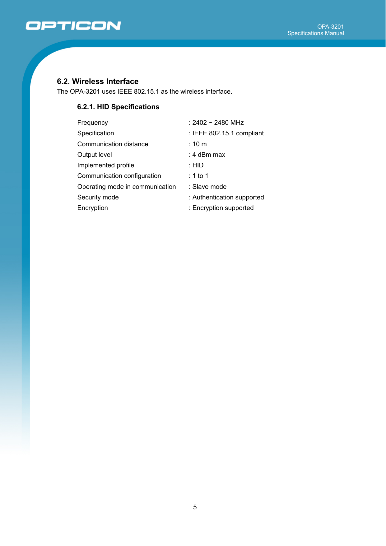 OPA-3201 Specifications Manual     5   6.2. Wireless Interface The OPA-3201 uses IEEE 802.15.1 as the wireless interface.   6.2.1. HID Specifications   Frequency  : 2402 ~ 2480 MHz Specification   : IEEE 802.15.1 compliant Communication distance  : 10 m Output level  : 4 dBm max Implemented profile  : HID Communication configuration  : 1 to 1 Operating mode in communication  : Slave mode Security mode  : Authentication supported Encryption  : Encryption supported        