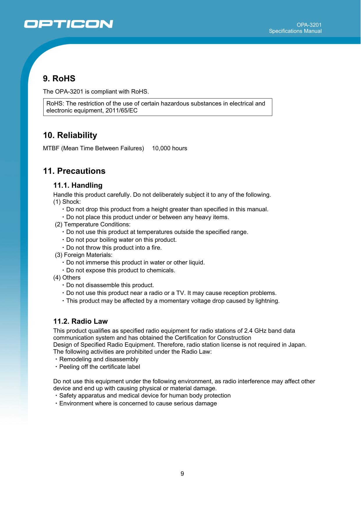 OPA-3201 Specifications Manual     9   9. RoHS  The OPA-3201 is compliant with RoHS.  RoHS: The restriction of the use of certain hazardous substances in electrical and electronic equipment, 2011/65/EC  10. Reliability  MTBF (Mean Time Between Failures)   10,000 hours   11. Precautions 11.1. Handling  Handle this product carefully. Do not deliberately subject it to any of the following. (1) Shock: ・Do not drop this product from a height greater than specified in this manual. ・Do not place this product under or between any heavy items.  (2) Temperature Conditions: ・Do not use this product at temperatures outside the specified range. ・Do not pour boiling water on this product. ・Do not throw this product into a fire.  (3) Foreign Materials: ・Do not immerse this product in water or other liquid. ・Do not expose this product to chemicals. (4) Others ・Do not disassemble this product.  ・Do not use this product near a radio or a TV. It may cause reception problems. ・This product may be affected by a momentary voltage drop caused by lightning.  11.2. Radio Law This product qualifies as specified radio equipment for radio stations of 2.4 GHz band data communication system and has obtained the Certification for Construction  Design of Specified Radio Equipment. Therefore, radio station license is not required in Japan. The following activities are prohibited under the Radio Law: ・Remodeling and disassembly ・Peeling off the certificate label  Do not use this equipment under the following environment, as radio interference may affect other device and end up with causing physical or material damage. ・Safety apparatus and medical device for human body protection ・Environment where is concerned to cause serious damage 