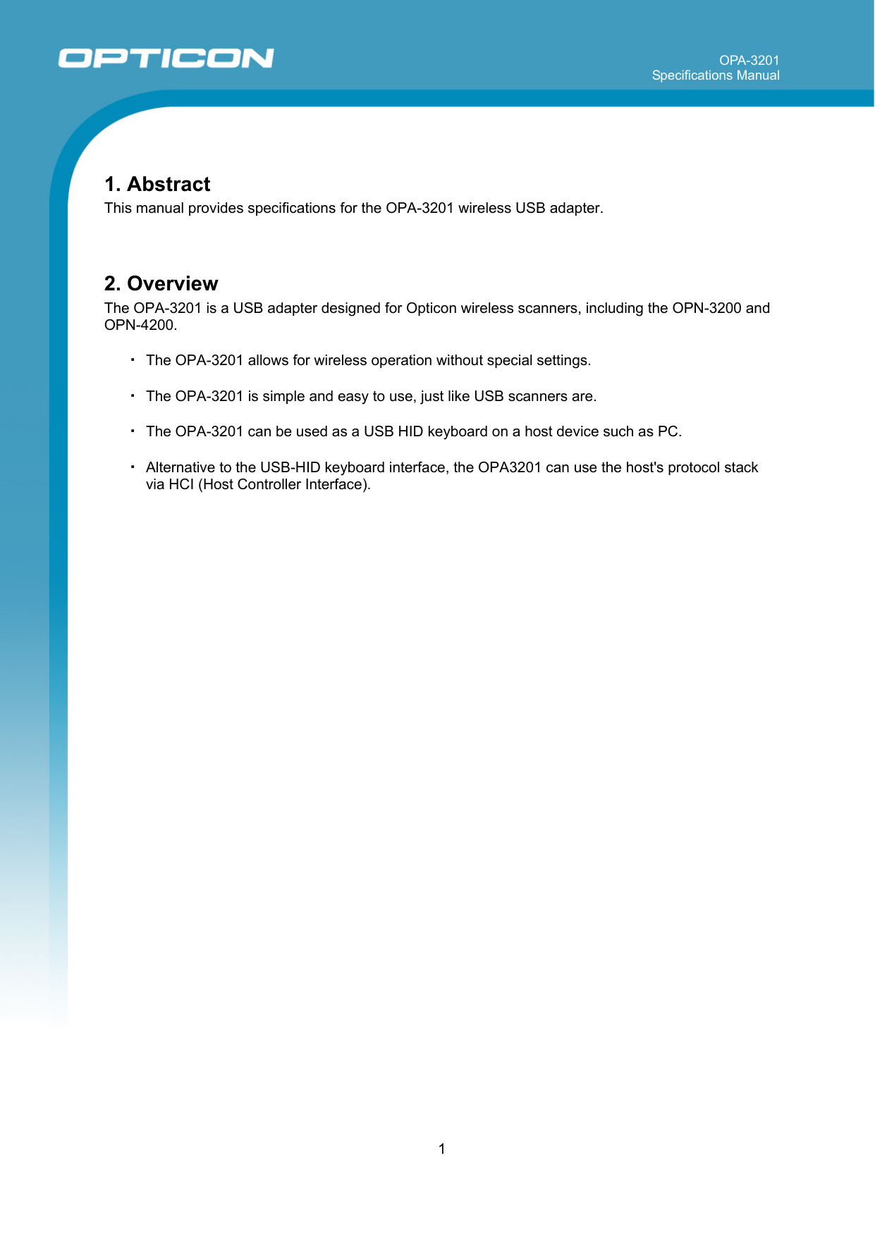 OPA-3201 Specifications Manual     1   1. Abstract This manual provides specifications for the OPA-3201 wireless USB adapter.   2. Overview The OPA-3201 is a USB adapter designed for Opticon wireless scanners, including the OPN-3200 and OPN-4200.  ・ The OPA-3201 allows for wireless operation without special settings.  ・ The OPA-3201 is simple and easy to use, just like USB scanners are.    ・ The OPA-3201 can be used as a USB HID keyboard on a host device such as PC.  ・ Alternative to the USB-HID keyboard interface, the OPA3201 can use the host&apos;s protocol stack via HCI (Host Controller Interface).  