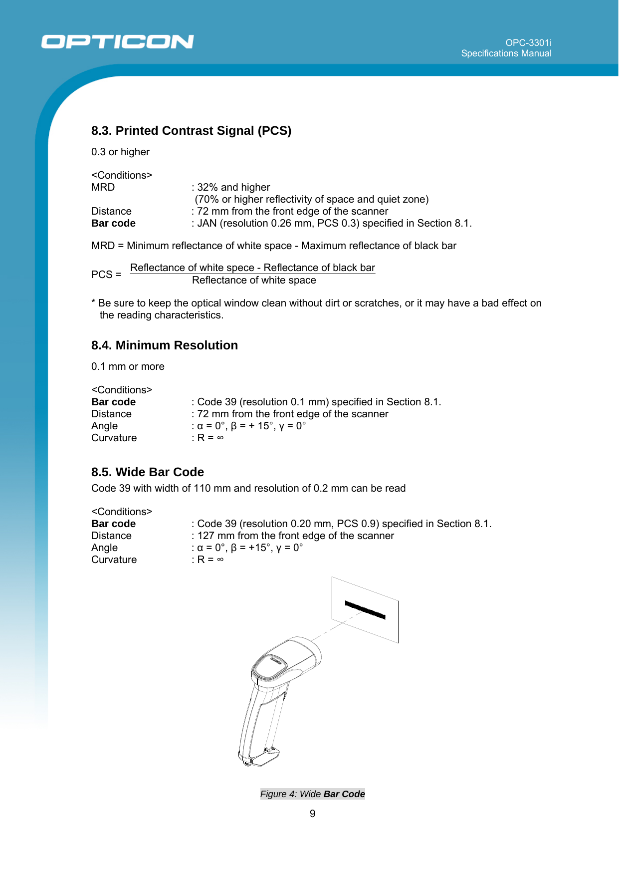 OPC-3301i Specifications Manual     9   8.3. Printed Contrast Signal (PCS)  0.3 or higher  &lt;Conditions&gt; MRD    : 32% and higher  (70% or higher reflectivity of space and quiet zone) Distance  : 72 mm from the front edge of the scanner Bar code   : JAN (resolution 0.26 mm, PCS 0.3) specified in Section 8.1.   MRD = Minimum reflectance of white space - Maximum reflectance of black bar  PCS =   Reflectance of white spece - Reflectance of black bar Reflectance of white space    * Be sure to keep the optical window clean without dirt or scratches, or it may have a bad effect on the reading characteristics.  8.4. Minimum Resolution  0.1 mm or more   &lt;Conditions&gt; Bar code   : Code 39 (resolution 0.1 mm) specified in Section 8.1. Distance  : 72 mm from the front edge of the scanner Angle : α = 0°, β = + 15°, γ = 0° Curvature  : R = ∞  8.5. Wide Bar Code Code 39 with width of 110 mm and resolution of 0.2 mm can be read  &lt;Conditions&gt; Bar code   : Code 39 (resolution 0.20 mm, PCS 0.9) specified in Section 8.1.  Distance  : 127 mm from the front edge of the scanner Angle : α = 0°, β = +15°, γ = 0° Curvature  : R = ∞   Figure 4: Wide Bar Code  