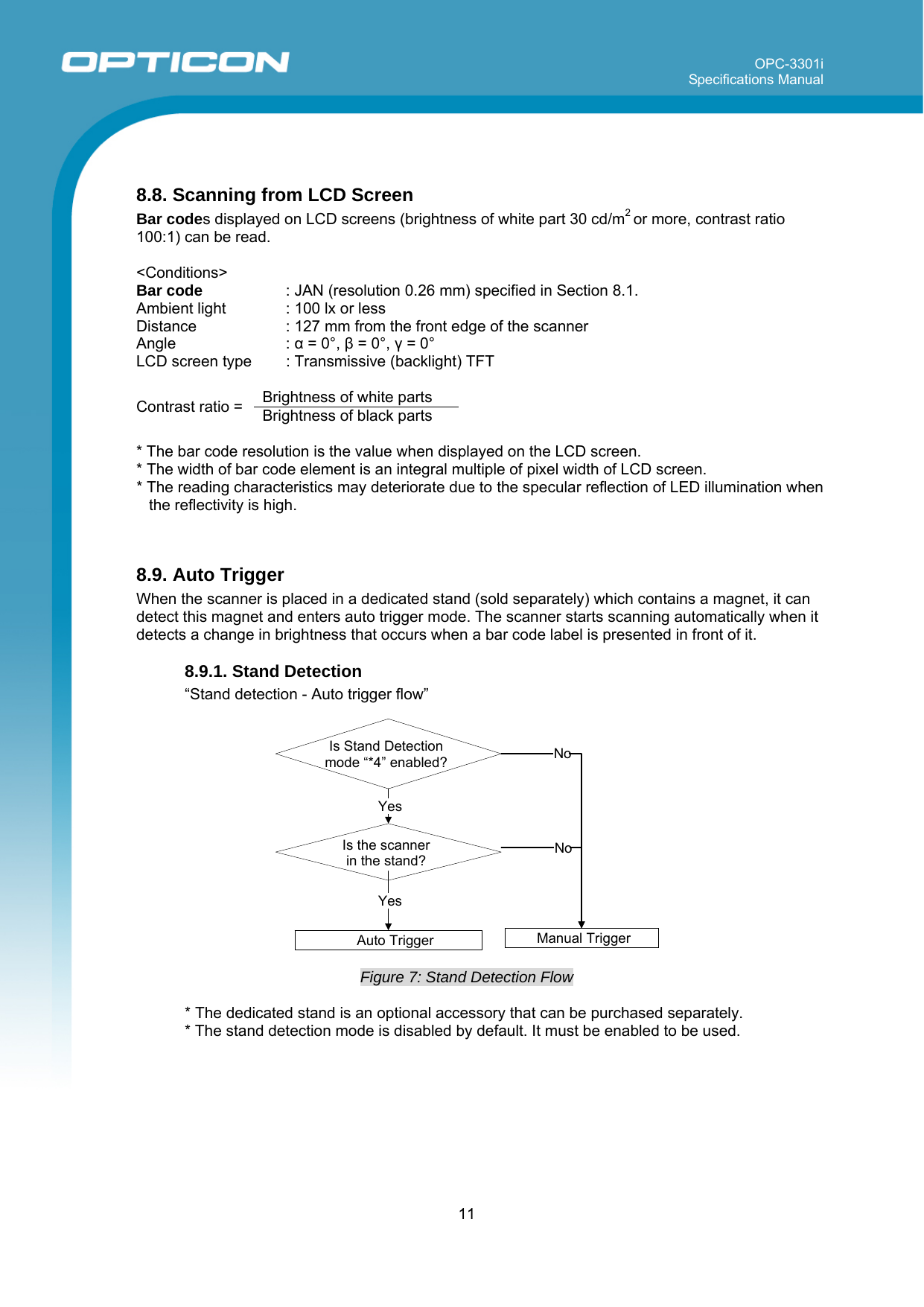 OPC-3301i Specifications Manual     11   8.8. Scanning from LCD Screen Bar codes displayed on LCD screens (brightness of white part 30 cd/m2 or more, contrast ratio 100:1) can be read.   &lt;Conditions&gt;  Bar code   : JAN (resolution 0.26 mm) specified in Section 8.1. Ambient light  : 100 lx or less Distance  : 127 mm from the front edge of the scanner Angle : α = 0°, β = 0°, γ = 0° LCD screen type  : Transmissive (backlight) TFT  Brightness of white parts Contrast ratio =  Brightness of black parts  * The bar code resolution is the value when displayed on the LCD screen. * The width of bar code element is an integral multiple of pixel width of LCD screen. * The reading characteristics may deteriorate due to the specular reflection of LED illumination when the reflectivity is high.   8.9. Auto Trigger When the scanner is placed in a dedicated stand (sold separately) which contains a magnet, it can detect this magnet and enters auto trigger mode. The scanner starts scanning automatically when it detects a change in brightness that occurs when a bar code label is presented in front of it.    8.9.1. Stand Detection  “Stand detection - Auto trigger flow”    Figure 7: Stand Detection Flow  * The dedicated stand is an optional accessory that can be purchased separately. * The stand detection mode is disabled by default. It must be enabled to be used.  Is Stand Detection mode “*4” enabled?Auto TriggerYes YesNoManual TriggerNoIs the scanner  in the stand? 