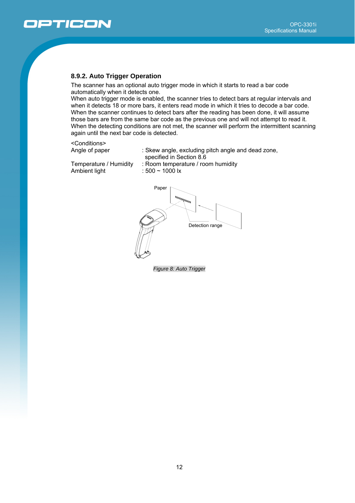 OPC-3301i Specifications Manual     12    8.9.2. Auto Trigger Operation The scanner has an optional auto trigger mode in which it starts to read a bar code automatically when it detects one.  When auto trigger mode is enabled, the scanner tries to detect bars at regular intervals and when it detects 18 or more bars, it enters read mode in which it tries to decode a bar code. When the scanner continues to detect bars after the reading has been done, it will assume those bars are from the same bar code as the previous one and will not attempt to read it. When the detecting conditions are not met, the scanner will perform the intermittent scanning again until the next bar code is detected.  &lt;Conditions&gt; Angle of paper   : Skew angle, excluding pitch angle and dead zone, specified in Section 8.6 Temperature / Humidity  : Room temperature / room humidity Ambient light  : 500 ~ 1000 lx   Figure 8: Auto Trigger   PaperDetection range