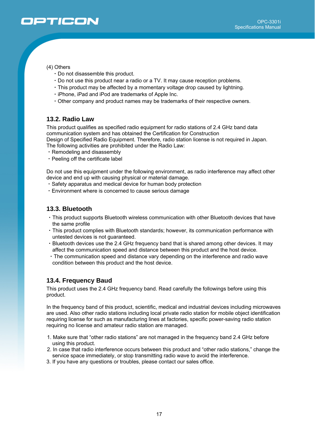 OPC-3301i Specifications Manual     17    (4) Others ・Do not disassemble this product.  ・Do not use this product near a radio or a TV. It may cause reception problems. ・This product may be affected by a momentary voltage drop caused by lightning. ・iPhone, iPad and iPod are trademarks of Apple Inc. ・Other company and product names may be trademarks of their respective owners.  13.2. Radio Law This product qualifies as specified radio equipment for radio stations of 2.4 GHz band data communication system and has obtained the Certification for Construction  Design of Specified Radio Equipment. Therefore, radio station license is not required in Japan. The following activities are prohibited under the Radio Law: ・Remodeling and disassembly ・Peeling off the certificate label  Do not use this equipment under the following environment, as radio interference may affect other device and end up with causing physical or material damage. ・Safety apparatus and medical device for human body protection ・Environment where is concerned to cause serious damage  13.3. Bluetooth ・This product supports Bluetooth wireless communication with other Bluetooth devices that have the same profile ・This product complies with Bluetooth standards; however, its communication performance with untested devices is not guaranteed. ・Bluetooth devices use the 2.4 GHz frequency band that is shared among other devices. It may affect the communication speed and distance between this product and the host device.  ・The communication speed and distance vary depending on the interference and radio wave condition between this product and the host device.  13.4. Frequency Baud This product uses the 2.4 GHz frequency band. Read carefully the followings before using this product.  In the frequency band of this product, scientific, medical and industrial devices including microwaves are used. Also other radio stations including local private radio station for mobile object identification requiring license for such as manufacturing lines at factories, specific power-saving radio station requiring no license and amateur radio station are managed.  1. Make sure that “other radio stations” are not managed in the frequency band 2.4 GHz before using this product. 2. In case that radio interference occurs between this product and “other radio stations,” change the service space immediately, or stop transmitting radio wave to avoid the interference. 3. If you have any questions or troubles, please contact our sales office.  