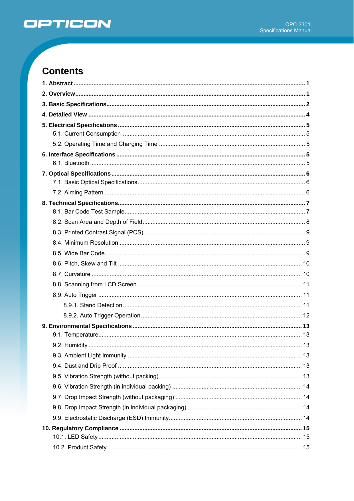 OPC-3301i Specifications Manual       Contents 1. Abstract............................................................................................................................................. 1 2. Overview............................................................................................................................................ 1 3. Basic Specifications......................................................................................................................... 2 4. Detailed View .................................................................................................................................... 4 5. Electrical Specifications .................................................................................................................. 5 5.1. Current Consumption................................................................................................................ 5 5.2. Operating Time and Charging Time ......................................................................................... 5 6. Interface Specifications ................................................................................................................... 5 6.1. Bluetooth ................................................................................................................................... 5 7. Optical Specifications...................................................................................................................... 6 7.1. Basic Optical Specifications...................................................................................................... 6 7.2. Aiming Pattern .......................................................................................................................... 6 8. Technical Specifications.................................................................................................................. 7 8.1. Bar Code Test Sample.............................................................................................................. 7 8.2. Scan Area and Depth of Field................................................................................................... 8 8.3. Printed Contrast Signal (PCS) .................................................................................................. 9 8.4. Minimum Resolution ................................................................................................................. 9 8.5. Wide Bar Code.......................................................................................................................... 9 8.6. Pitch, Skew and Tilt ................................................................................................................ 10 8.7. Curvature ................................................................................................................................ 10 8.8. Scanning from LCD Screen .................................................................................................... 11 8.9. Auto Trigger ............................................................................................................................ 11 8.9.1. Stand Detection............................................................................................................. 11 8.9.2. Auto Trigger Operation.................................................................................................. 12 9. Environmental Specifications....................................................................................................... 13 9.1. Temperature............................................................................................................................ 13 9.2. Humidity .................................................................................................................................. 13 9.3. Ambient Light Immunity .......................................................................................................... 13 9.4. Dust and Drip Proof ................................................................................................................ 13 9.5. Vibration Strength (without packing).......................................................................................13 9.6. Vibration Strength (in individual packing) ............................................................................... 14 9.7. Drop Impact Strength (without packaging) ............................................................................. 14 9.8. Drop Impact Strength (in individual packaging) ...................................................................... 14 9.9. Electrostatic Discharge (ESD) Immunity................................................................................. 14 10. Regulatory Compliance ............................................................................................................... 15 10.1. LED Safety............................................................................................................................ 15 10.2. Product Safety ...................................................................................................................... 15 