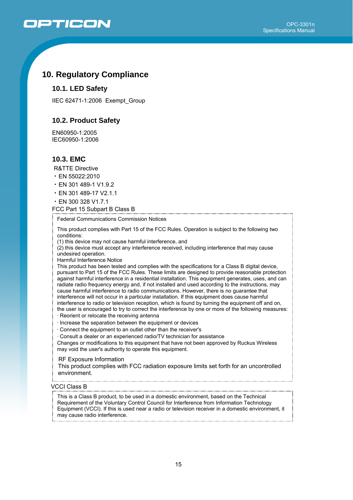 OPC-3301n Specifications Manual     15  Federal Communications Commission Notices  This product complies with Part 15 of the FCC Rules. Operation is subject to the following two conditions: (1) this device may not cause harmful interference, and  (2) this device must accept any interference received, including interference that may cause undesired operation.  Harmful Interference Notice  This product has been tested and complies with the specifications for a Class B digital device, pursuant to Part 15 of the FCC Rules. These limits are designed to provide reasonable protection against harmful interference in a residential installation. This equipment generates, uses, and can radiate radio frequency energy and, if not installed and used according to the instructions, may cause harmful interference to radio communications. However, there is no guarantee that interference will not occur in a particular installation. If this equipment does cause harmful interference to radio or television reception, which is found by turning the equipment off and on, the user is encouraged to try to correct the interference by one or more of the following measures:  • Reorient or relocate the receiving antenna  • Increase the separation between the equipment or devices  • Connect the equipment to an outlet other than the receiver&apos;s  • Consult a dealer or an experienced radio/TV technician for assistance  Changes or modifications to this equipment that have not been approved by Ruckus Wireless may void the user&apos;s authority to operate this equipment.  10. Regulatory Compliance 10.1. LED Safety  IIEC 62471-1:2006  Exempt_Group  10.2. Product Safety  EN60950-1:2005 IEC60950-1:2006  10.3. EMC R&amp;TTE Directive ・EN 55022:2010 ・EN 301 489-1 V1.9.2 ・EN 301 489-17 V2.1.1 ・EN 300 328 V1.7.1 FCC Part 15 Subpart B Class B                        RF Exposure Information This product complies with FCC radiation exposure limits set forth for an uncontrolled environment.  VCCI Class B     This is a Class B product, to be used in a domestic environment, based on the Technical Requirement of the Voluntary Control Council for Interference from Information Technology Equipment (VCCI). If this is used near a radio or television receiver in a domestic environment, it may cause radio interference.  