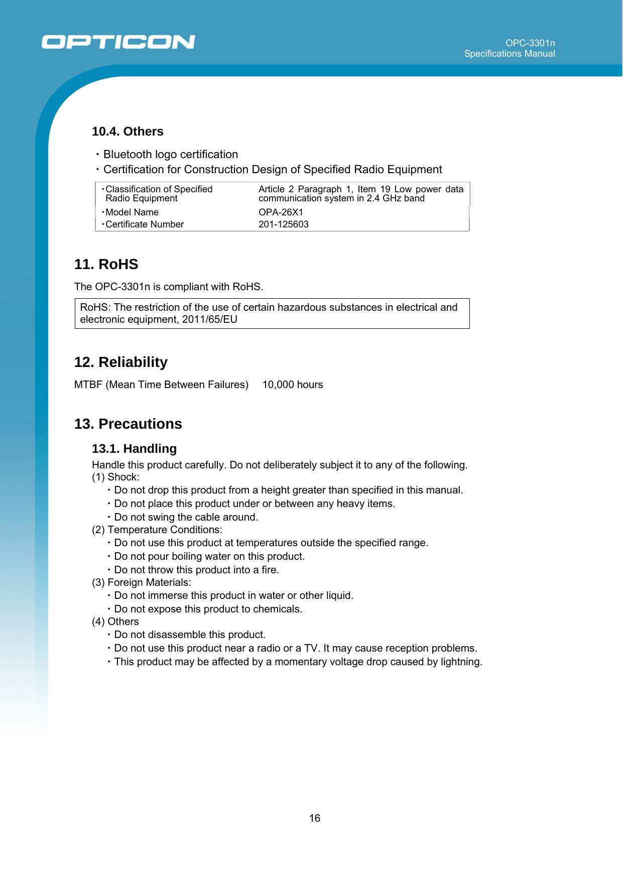 OPC-3301n Specifications Manual     16   10.4. Others  ・Bluetooth logo certification ・Certification for Construction Design of Specified Radio Equipment  ・Classification of Specified  Radio Equipment Article 2 Paragraph 1, Item 19 Low power data communication system in 2.4 GHz band ・Model Name OPA-26X1 ・Certificate Number 201-125603  11. RoHS  The OPC-3301n is compliant with RoHS.  RoHS: The restriction of the use of certain hazardous substances in electrical and electronic equipment, 2011/65/EU  12. Reliability  MTBF (Mean Time Between Failures)   10,000 hours   13. Precautions 13.1. Handling  Handle this product carefully. Do not deliberately subject it to any of the following. (1) Shock: ・Do not drop this product from a height greater than specified in this manual. ・Do not place this product under or between any heavy items. ・Do not swing the cable around.  (2) Temperature Conditions: ・Do not use this product at temperatures outside the specified range. ・Do not pour boiling water on this product. ・Do not throw this product into a fire. (3) Foreign Materials: ・Do not immerse this product in water or other liquid. ・Do not expose this product to chemicals. (4) Others ・Do not disassemble this product.  ・Do not use this product near a radio or a TV. It may cause reception problems. ・This product may be affected by a momentary voltage drop caused by lightning.  