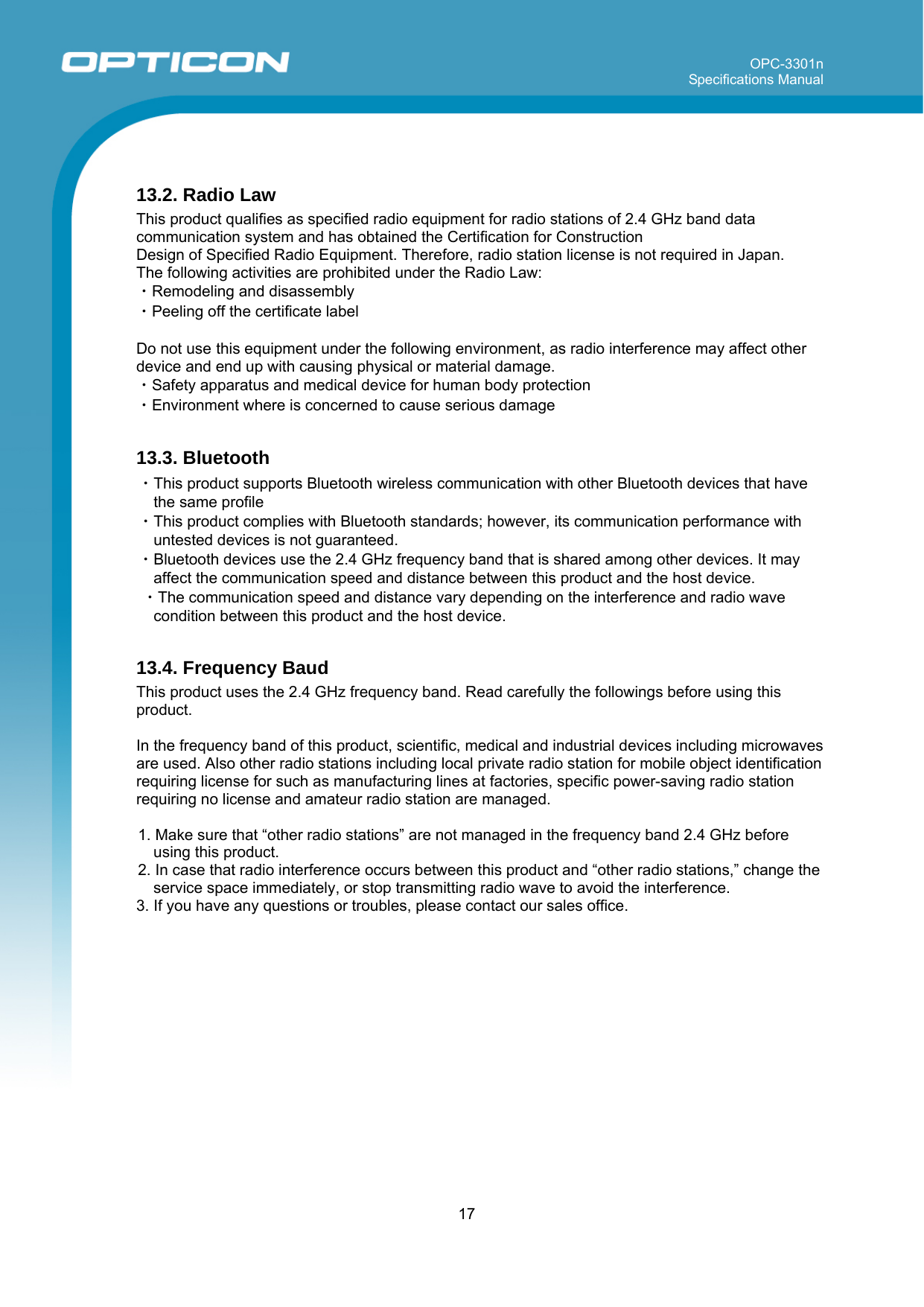 OPC-3301n Specifications Manual     17   13.2. Radio Law This product qualifies as specified radio equipment for radio stations of 2.4 GHz band data communication system and has obtained the Certification for Construction  Design of Specified Radio Equipment. Therefore, radio station license is not required in Japan. The following activities are prohibited under the Radio Law: ・Remodeling and disassembly ・Peeling off the certificate label  Do not use this equipment under the following environment, as radio interference may affect other device and end up with causing physical or material damage. ・Safety apparatus and medical device for human body protection ・Environment where is concerned to cause serious damage  13.3. Bluetooth ・This product supports Bluetooth wireless communication with other Bluetooth devices that have the same profile ・This product complies with Bluetooth standards; however, its communication performance with untested devices is not guaranteed. ・Bluetooth devices use the 2.4 GHz frequency band that is shared among other devices. It may affect the communication speed and distance between this product and the host device.  ・The communication speed and distance vary depending on the interference and radio wave condition between this product and the host device.  13.4. Frequency Baud This product uses the 2.4 GHz frequency band. Read carefully the followings before using this product.  In the frequency band of this product, scientific, medical and industrial devices including microwaves are used. Also other radio stations including local private radio station for mobile object identification requiring license for such as manufacturing lines at factories, specific power-saving radio station requiring no license and amateur radio station are managed.  1. Make sure that “other radio stations” are not managed in the frequency band 2.4 GHz before using this product. 2. In case that radio interference occurs between this product and “other radio stations,” change the service space immediately, or stop transmitting radio wave to avoid the interference. 3. If you have any questions or troubles, please contact our sales office.  