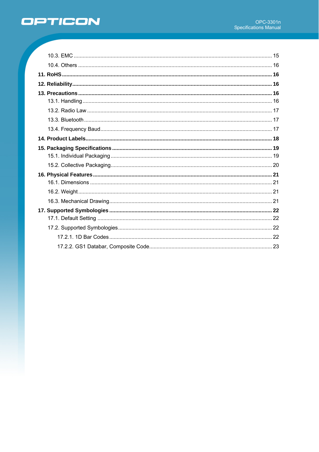 OPC-3301n Specifications Manual       10.3. EMC ...................................................................................................................................... 15 10.4. Others ................................................................................................................................... 16 11. RoHS.............................................................................................................................................. 16 12. Reliability....................................................................................................................................... 16 13. Precautions................................................................................................................................... 16 13.1. Handling................................................................................................................................ 16 13.2. Radio Law ............................................................................................................................. 17 13.3. Bluetooth............................................................................................................................... 17 13.4. Frequency Baud.................................................................................................................... 17 14. Product Labels.............................................................................................................................. 18 15. Packaging Specifications............................................................................................................ 19 15.1. Individual Packaging ............................................................................................................. 19 15.2. Collective Packaging............................................................................................................. 20 16. Physical Features......................................................................................................................... 21 16.1. Dimensions ........................................................................................................................... 21 16.2. Weight ................................................................................................................................... 21 16.3. Mechanical Drawing.............................................................................................................. 21 17. Supported Symbologies.............................................................................................................. 22 17.1. Default Setting ...................................................................................................................... 22 17.2. Supported Symbologies........................................................................................................ 22 17.2.1. 1D Bar Codes .............................................................................................................. 22 17.2.2. GS1 Databar, Composite Code................................................................................... 23  
