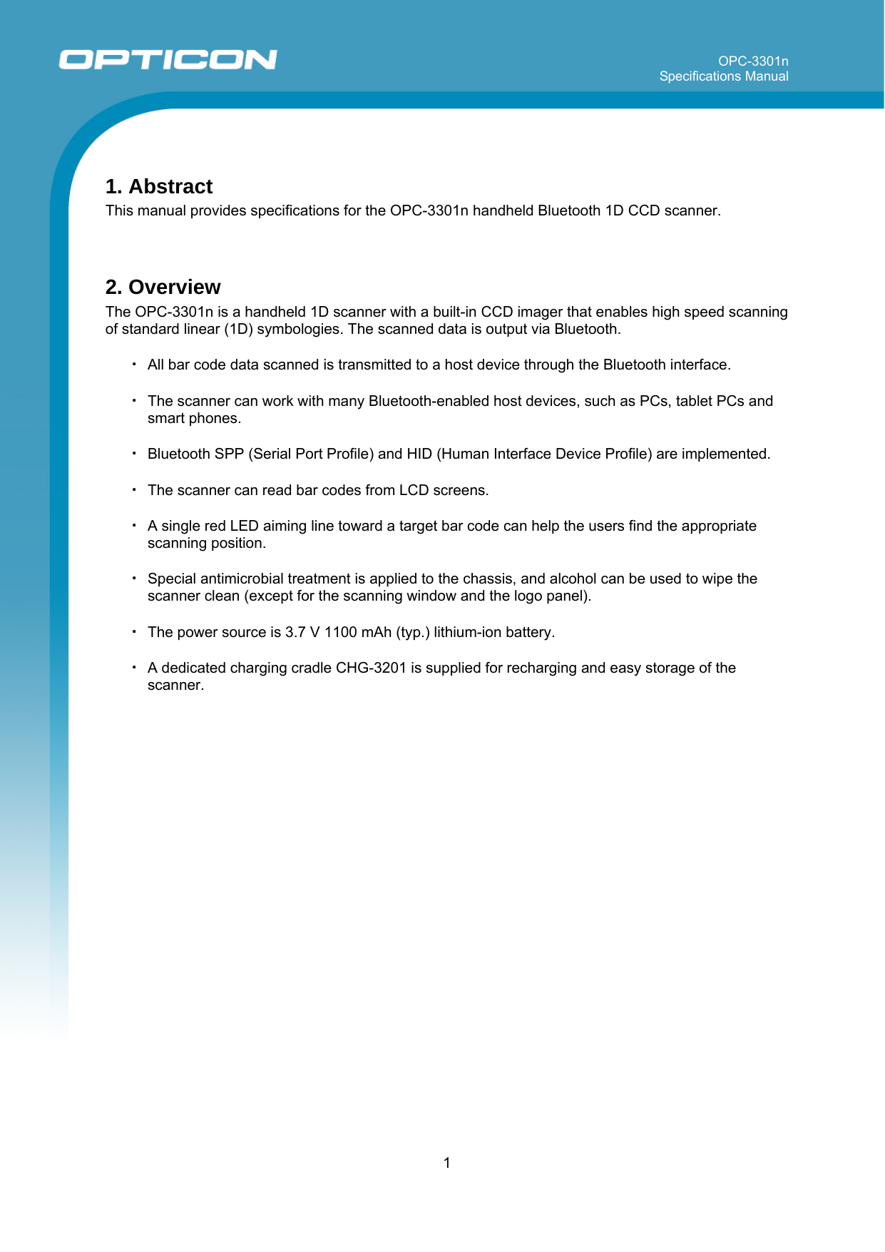 OPC-3301n Specifications Manual     1   1. Abstract This manual provides specifications for the OPC-3301n handheld Bluetooth 1D CCD scanner.   2. Overview The OPC-3301n is a handheld 1D scanner with a built-in CCD imager that enables high speed scanning of standard linear (1D) symbologies. The scanned data is output via Bluetooth.  ・ All bar code data scanned is transmitted to a host device through the Bluetooth interface.  ・ The scanner can work with many Bluetooth-enabled host devices, such as PCs, tablet PCs and smart phones.  ・ Bluetooth SPP (Serial Port Profile) and HID (Human Interface Device Profile) are implemented.  ・ The scanner can read bar codes from LCD screens.  ・ A single red LED aiming line toward a target bar code can help the users find the appropriate scanning position.  ・ Special antimicrobial treatment is applied to the chassis, and alcohol can be used to wipe the scanner clean (except for the scanning window and the logo panel).  ・ The power source is 3.7 V 1100 mAh (typ.) lithium-ion battery.  ・ A dedicated charging cradle CHG-3201 is supplied for recharging and easy storage of the scanner.    