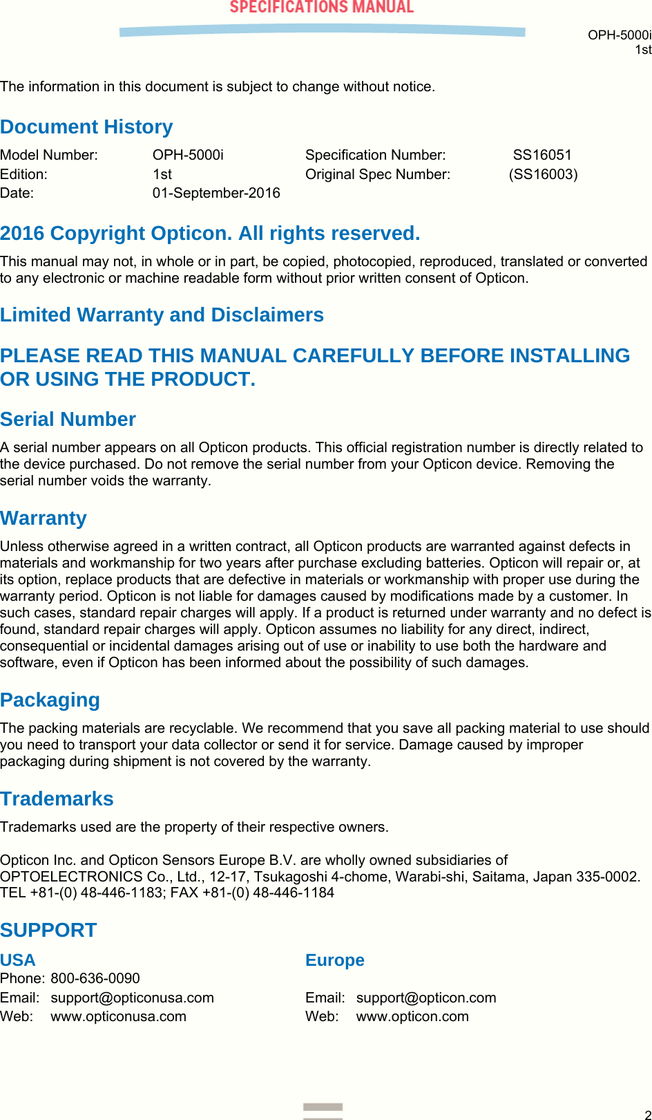  OPH-5000i 1st  2  The information in this document is subject to change without notice. Document History Model Number:  OPH-5000i  Specification Number:   SS16051 Edition:   1st   Original Spec Number:  (SS16003) Date:   01-September-2016 2016 Copyright Opticon. All rights reserved. This manual may not, in whole or in part, be copied, photocopied, reproduced, translated or converted to any electronic or machine readable form without prior written consent of Opticon. Limited Warranty and Disclaimers PLEASE READ THIS MANUAL CAREFULLY BEFORE INSTALLING OR USING THE PRODUCT. Serial Number  A serial number appears on all Opticon products. This official registration number is directly related to the device purchased. Do not remove the serial number from your Opticon device. Removing the serial number voids the warranty. Warranty Unless otherwise agreed in a written contract, all Opticon products are warranted against defects in materials and workmanship for two years after purchase excluding batteries. Opticon will repair or, at its option, replace products that are defective in materials or workmanship with proper use during the warranty period. Opticon is not liable for damages caused by modifications made by a customer. In such cases, standard repair charges will apply. If a product is returned under warranty and no defect is found, standard repair charges will apply. Opticon assumes no liability for any direct, indirect, consequential or incidental damages arising out of use or inability to use both the hardware and software, even if Opticon has been informed about the possibility of such damages.  Packaging The packing materials are recyclable. We recommend that you save all packing material to use should you need to transport your data collector or send it for service. Damage caused by improper packaging during shipment is not covered by the warranty. Trademarks Trademarks used are the property of their respective owners.  Opticon Inc. and Opticon Sensors Europe B.V. are wholly owned subsidiaries of OPTOELECTRONICS Co., Ltd., 12-17, Tsukagoshi 4-chome, Warabi-shi, Saitama, Japan 335-0002. TEL +81-(0) 48-446-1183; FAX +81-(0) 48-446-1184 SUPPORT USA      Europe Phone: 800-636-0090   Email: support@opticonusa.com    Email: support@opticon.com Web: www.opticonusa.com   Web: www.opticon.com      