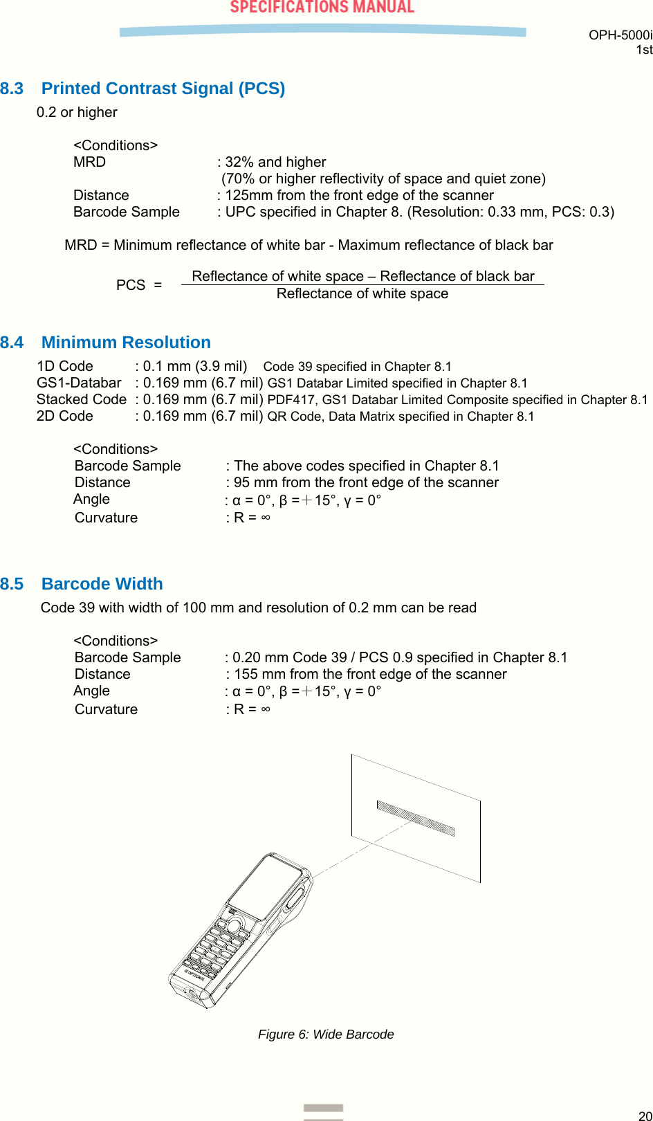  OPH-5000i 1st  20  8.3  Printed Contrast Signal (PCS) 0.2 or higher  &lt;Conditions&gt; MRD    : 32% and higher  (70% or higher reflectivity of space and quiet zone) Distance  : 125mm from the front edge of the scanner Barcode Sample   : UPC specified in Chapter 8. (Resolution: 0.33 mm, PCS: 0.3) MRD = Minimum reflectance of white bar - Maximum reflectance of black bar     8.4 Minimum Resolution 1D Code  : 0.1 mm (3.9 mil)    Code 39 specified in Chapter 8.1 GS1-Databar  : 0.169 mm (6.7 mil) GS1 Databar Limited specified in Chapter 8.1 Stacked Code  : 0.169 mm (6.7 mil) PDF417, GS1 Databar Limited Composite specified in Chapter 8.1 2D Code   : 0.169 mm (6.7 mil) QR Code, Data Matrix specified in Chapter 8.1  &lt;Conditions&gt; Barcode Sample  : The above codes specified in Chapter 8.1 Distance  : 95 mm from the front edge of the scanner Angle  : α = 0°, β =＋15°, γ = 0° Curvature  : R = ∞   8.5 Barcode Width Code 39 with width of 100 mm and resolution of 0.2 mm can be read  &lt;Conditions&gt; Barcode Sample  : 0.20 mm Code 39 / PCS 0.9 specified in Chapter 8.1 Distance  : 155 mm from the front edge of the scanner Angle  : α = 0°, β =＋15°, γ = 0° Curvature  : R = ∞   Figure 6: Wide Barcode   PCS  =  Reflectance of white space – Reflectance of black bar Reflectance of white space 