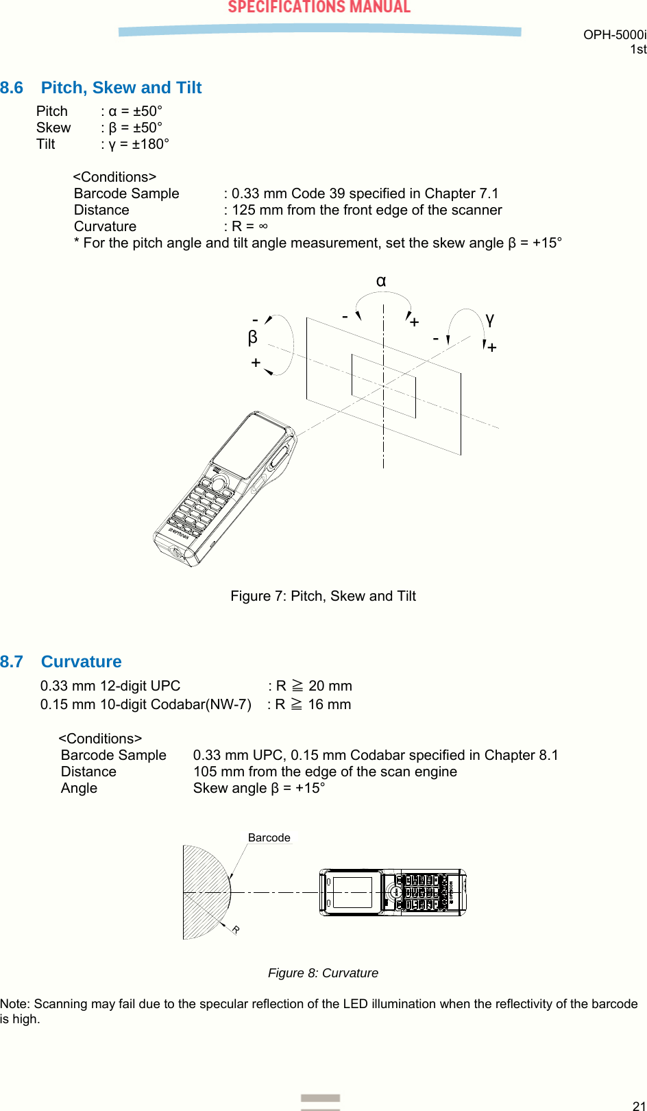  OPH-5000i 1st  21  8.6  Pitch, Skew and Tilt Pitch : α = ±50° Skew : β = ±50° Tilt : γ = ±180°  &lt;Conditions&gt; Barcode Sample  : 0.33 mm Code 39 specified in Chapter 7.1 Distance  : 125 mm from the front edge of the scanner Curvature  : R = ∞ * For the pitch angle and tilt angle measurement, set the skew angle β = +15°  βγ+++--- Figure 7: Pitch, Skew and Tilt   8.7 Curvature 0.33 mm 12-digit UPC            : R ≧ 20 mm 0.15 mm 10-digit Codabar(NW-7)    : R ≧ 16 mm   &lt;Conditions&gt;  Barcode Sample  0.33 mm UPC, 0.15 mm Codabar specified in Chapter 8.1 Distance  105 mm from the edge of the scan engine Angle Skew angle β = +15°   Rバーコード Figure 8: Curvature  Note: Scanning may fail due to the specular reflection of the LED illumination when the reflectivity of the barcode is high.     Barcode