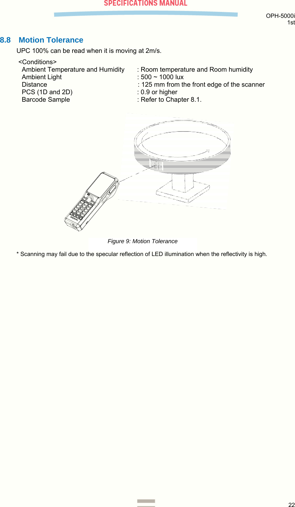  OPH-5000i 1st  22  8.8 Motion Tolerance UPC 100% can be read when it is moving at 2m/s.  &lt;Conditions&gt; Ambient Temperature and Humidity  : Room temperature and Room humidity Ambient Light  : 500 ~ 1000 lux  Distance  : 125 mm from the front edge of the scanner PCS (1D and 2D)   : 0.9 or higher Barcode Sample   : Refer to Chapter 8.1.                   * Scanning may fail due to the specular reflection of LED illumination when the reflectivity is high.  Figure 9: Motion Tolerance