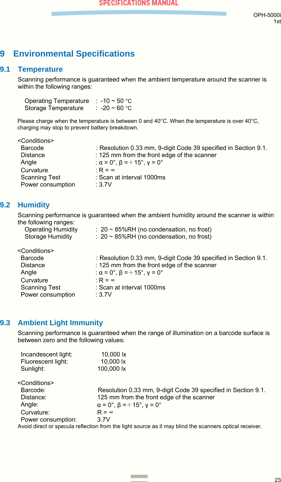  OPH-5000i 1st  23  9 Environmental Specifications 9.1 Temperature Scanning performance is guaranteed when the ambient temperature around the scanner is within the following ranges:  Operating Temperature  :  -10 ~ 50 °C Storage Temperature   :  -20 ~ 60 °C  Please charge when the temperature is between 0 and 40°C. When the temperature is over 40°C, charging may stop to prevent battery breakdown.  &lt;Conditions&gt; Barcode  : Resolution 0.33 mm, 9-digit Code 39 specified in Section 9.1. Distance  : 125 mm from the front edge of the scanner Angle  : α = 0°, β =＋15°, γ = 0° Curvature  : R = ∞ Scanning Test  : Scan at interval 1000ms Power consumption  : 3.7V  9.2 Humidity Scanning performance is guaranteed when the ambient humidity around the scanner is within the following ranges: Operating Humidity  :  20 ~ 85%RH (no condensation, no frost) Storage Humidity   :  20 ~ 85%RH (no condensation, no frost)  &lt;Conditions&gt; Barcode  : Resolution 0.33 mm, 9-digit Code 39 specified in Section 9.1. Distance  : 125 mm from the front edge of the scanner Angle  : α = 0°, β =＋15°, γ = 0° Curvature  : R = ∞ Scanning Test  : Scan at interval 1000ms Power consumption  : 3.7V   9.3  Ambient Light Immunity Scanning performance is guaranteed when the range of illumination on a barcode surface is between zero and the following values:  Incandescent light:     10,000 lx Fluorescent light:     10,000 lx Sunlight:   100,000 lx  &lt;Conditions&gt; Barcode:   Resolution 0.33 mm, 9-digit Code 39 specified in Section 9.1. Distance:   125 mm from the front edge of the scanner Angle:   α = 0°, β =＋15°, γ = 0° Curvature:   R = ∞ Power consumption:   3.7V Avoid direct or specula reflection from the light source as it may blind the scanners optical receiver.    