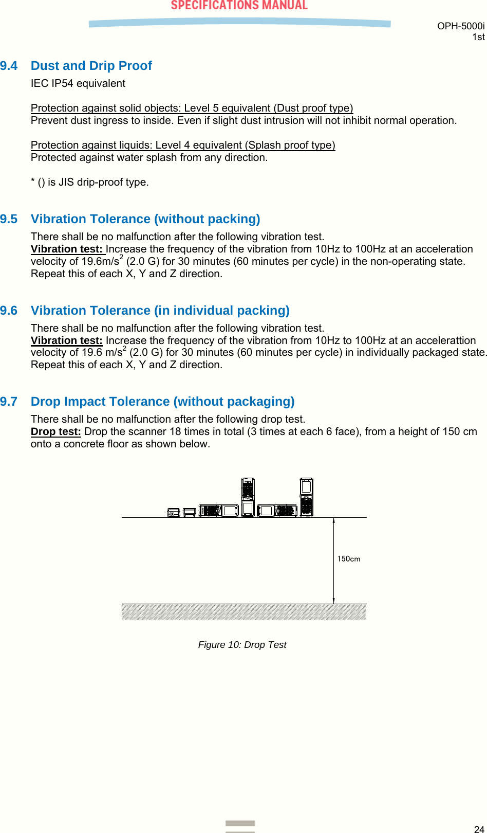  OPH-5000i 1st  24  9.4  Dust and Drip Proof IEC IP54 equivalent  Protection against solid objects: Level 5 equivalent (Dust proof type) Prevent dust ingress to inside. Even if slight dust intrusion will not inhibit normal operation.  Protection against liquids: Level 4 equivalent (Splash proof type) Protected against water splash from any direction.  * () is JIS drip-proof type.  9.5 Vibration Tolerance (without packing) There shall be no malfunction after the following vibration test.  Vibration test: Increase the frequency of the vibration from 10Hz to 100Hz at an acceleration velocity of 19.6m/s2 (2.0 G) for 30 minutes (60 minutes per cycle) in the non-operating state. Repeat this of each X, Y and Z direction.  9.6 Vibration Tolerance (in individual packing) There shall be no malfunction after the following vibration test. Vibration test: Increase the frequency of the vibration from 10Hz to 100Hz at an accelerattion velocity of 19.6 m/s2 (2.0 G) for 30 minutes (60 minutes per cycle) in individually packaged state. Repeat this of each X, Y and Z direction.  9.7  Drop Impact Tolerance (without packaging) There shall be no malfunction after the following drop test. Drop test: Drop the scanner 18 times in total (3 times at each 6 face), from a height of 150 cm onto a concrete floor as shown below.   150cm Figure 10: Drop Test   
