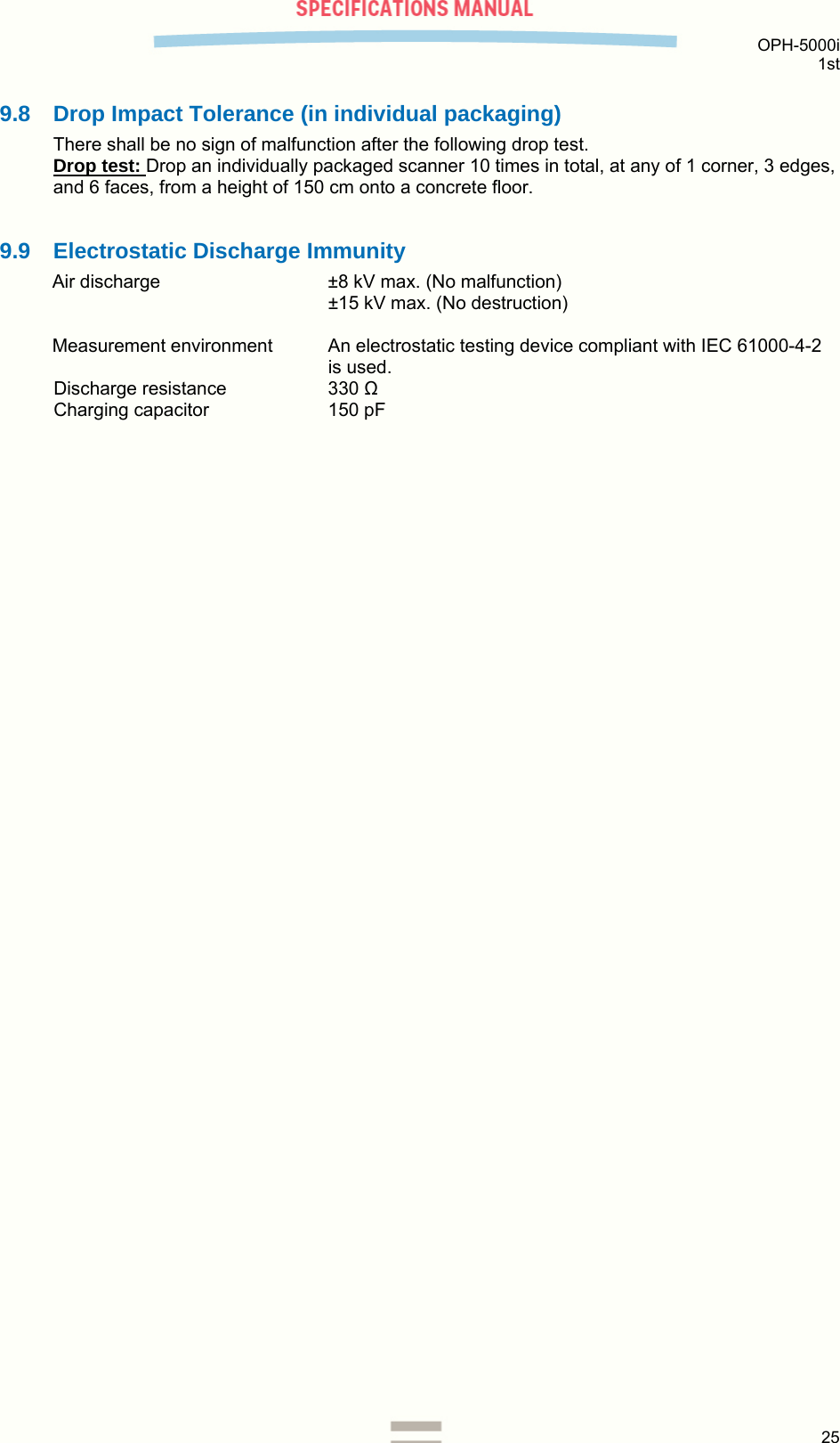  OPH-5000i 1st  25  9.8  Drop Impact Tolerance (in individual packaging) There shall be no sign of malfunction after the following drop test. Drop test: Drop an individually packaged scanner 10 times in total, at any of 1 corner, 3 edges, and 6 faces, from a height of 150 cm onto a concrete floor.  9.9  Electrostatic Discharge Immunity Air discharge  ±8 kV max. (No malfunction) ±15 kV max. (No destruction)  Measurement environment  An electrostatic testing device compliant with IEC 61000-4-2 is used. Discharge resistance  330 Ω Charging capacitor  150 pF  