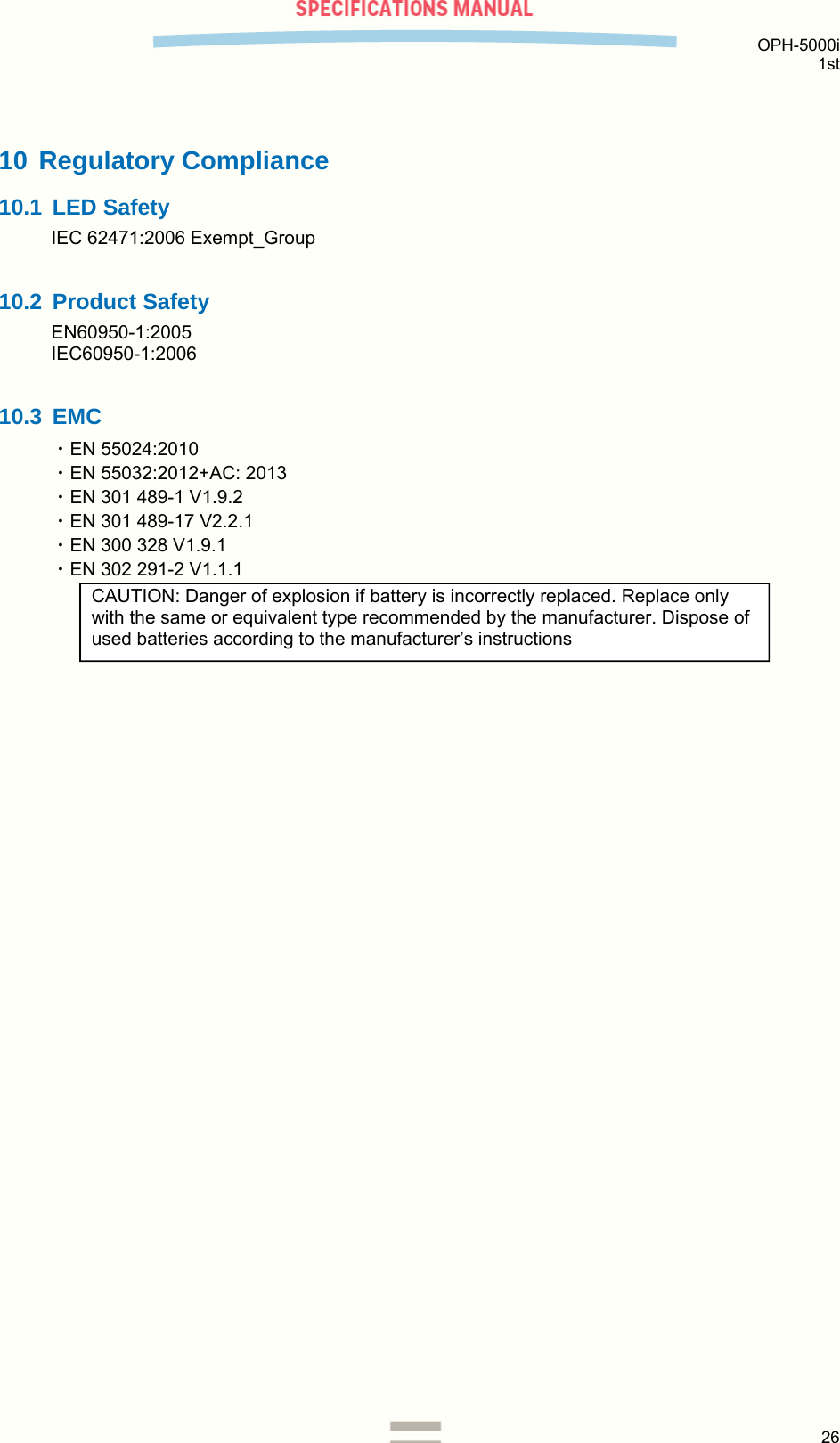  OPH-5000i 1st  26  10 Regulatory Compliance 10.1 LED Safety IEC 62471:2006 Exempt_Group  10.2 Product Safety EN60950-1:2005 IEC60950-1:2006  10.3 EMC ・EN 55024:2010 ・EN 55032:2012+AC: 2013 ・EN 301 489-1 V1.9.2 ・EN 301 489-17 V2.2.1 ・EN 300 328 V1.9.1 ・EN 302 291-2 V1.1.1     CAUTION: Danger of explosion if battery is incorrectly replaced. Replace only with the same or equivalent type recommended by the manufacturer. Dispose of used batteries according to the manufacturer’s instructions  