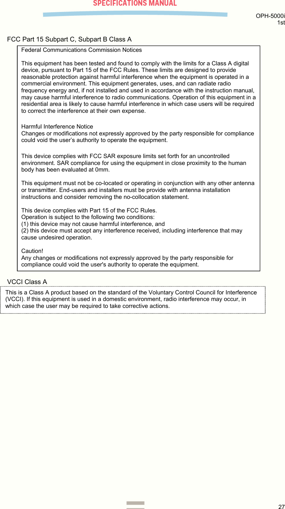  OPH-5000i 1st  27  FCC Part 15 Subpart C, Subpart B Class A                                     VCCI Class A     Federal Communications Commission Notices  This equipment has been tested and found to comply with the limits for a Class A digital device, pursuant to Part 15 of the FCC Rules. These limits are designed to provide reasonable protection against harmful interference when the equipment is operated in a commercial environment. This equipment generates, uses, and can radiate radio frequency energy and, if not installed and used in accordance with the instruction manual, may cause harmful interference to radio communications. Operation of this equipment in a residential area is likely to cause harmful interference in which case users will be required to correct the interference at their own expense. Harmful Interference Notice  Changes or modifications not expressly approved by the party responsible for compliance could void the user’s authority to operate the equipment. This device complies with FCC SAR exposure limits set forth for an uncontrolled environment. SAR compliance for using the equipment in close proximity to the human body has been evaluated at 0mm.   This equipment must not be co-located or operating in conjunction with any other antenna or transmitter. End-users and installers must be provide with antenna installation instructions and consider removing the no-collocation statement.  This device complies with Part 15 of the FCC Rules.  Operation is subject to the following two conditions:  (1) this device may not cause harmful interference, and (2) this device must accept any interference received, including interference that may cause undesired operation.  Caution!  Any changes or modifications not expressly approved by the party responsible for compliance could void the user&apos;s authority to operate the equipment. This is a Class A product based on the standard of the Voluntary Control Council for Interference (VCCI). If this equipment is used in a domestic environment, radio interference may occur, in which case the user may be required to take corrective actions.  