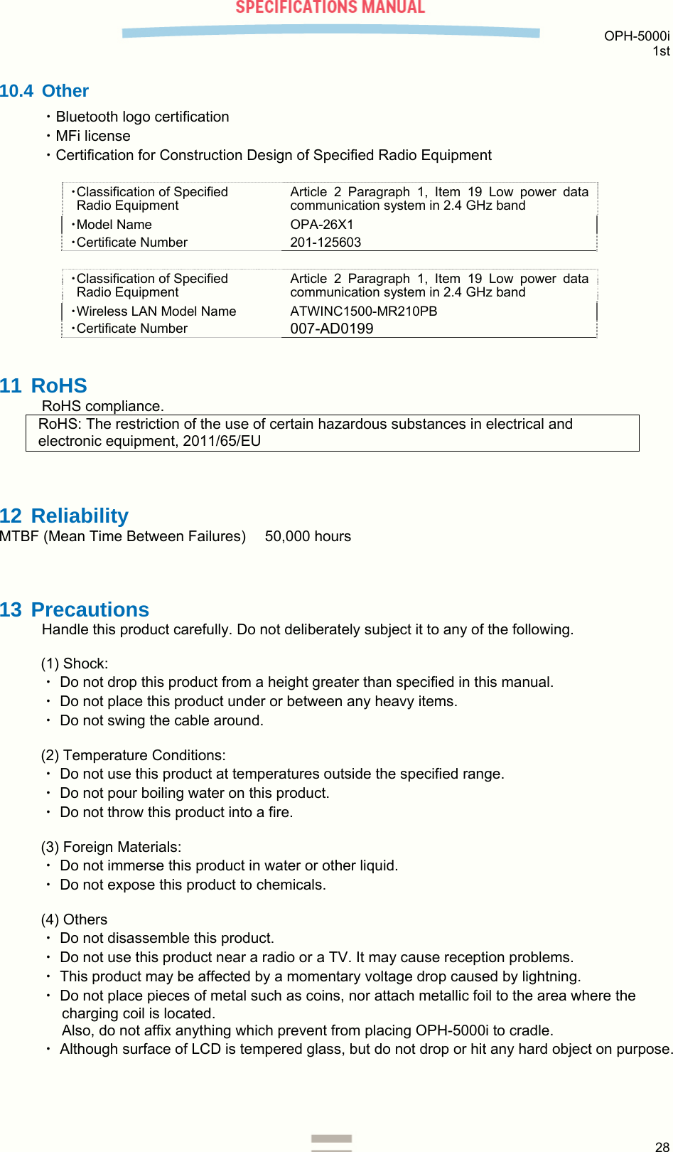  OPH-5000i 1st  28  10.4 Other ・Bluetooth logo certification ・MFi license ・Certification for Construction Design of Specified Radio Equipment  ・Classification of Specified  Radio Equipment Article 2 Paragraph 1, Item 19 Low power data communication system in 2.4 GHz band ・Model Name OPA-26X1 ・Certificate Number 201-125603  ・Classification of Specified  Radio Equipment Article 2 Paragraph 1, Item 19 Low power data communication system in 2.4 GHz band ・Wireless LAN Model Name ATWINC1500-MR210PB ・Certificate Number 007-AD0199 11 RoHS RoHS compliance. RoHS: The restriction of the use of certain hazardous substances in electrical and electronic equipment, 2011/65/EU  12 Reliability MTBF (Mean Time Between Failures)    50,000 hours  13 Precautions Handle this product carefully. Do not deliberately subject it to any of the following.  (1) Shock: ・ Do not drop this product from a height greater than specified in this manual. ・ Do not place this product under or between any heavy items. ・ Do not swing the cable around.  (2) Temperature Conditions: ・ Do not use this product at temperatures outside the specified range. ・ Do not pour boiling water on this product. ・ Do not throw this product into a fire.  (3) Foreign Materials: ・ Do not immerse this product in water or other liquid. ・ Do not expose this product to chemicals.  (4) Others ・ Do not disassemble this product.  ・ Do not use this product near a radio or a TV. It may cause reception problems. ・ This product may be affected by a momentary voltage drop caused by lightning. ・ Do not place pieces of metal such as coins, nor attach metallic foil to the area where the charging coil is located.  Also, do not affix anything which prevent from placing OPH-5000i to cradle. ・ Although surface of LCD is tempered glass, but do not drop or hit any hard object on purpose.   