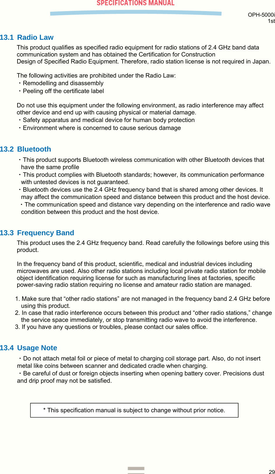  OPH-5000i 1st  29  13.1 Radio Law This product qualifies as specified radio equipment for radio stations of 2.4 GHz band data communication system and has obtained the Certification for Construction  Design of Specified Radio Equipment. Therefore, radio station license is not required in Japan.  The following activities are prohibited under the Radio Law: ・Remodelling and disassembly ・Peeling off the certificate label  Do not use this equipment under the following environment, as radio interference may affect other device and end up with causing physical or material damage. ・Safety apparatus and medical device for human body protection ・Environment where is concerned to cause serious damage  13.2 Bluetooth ・This product supports Bluetooth wireless communication with other Bluetooth devices that have the same profile ・This product complies with Bluetooth standards; however, its communication performance with untested devices is not guaranteed. ・Bluetooth devices use the 2.4 GHz frequency band that is shared among other devices. It may affect the communication speed and distance between this product and the host device.  ・The communication speed and distance vary depending on the interference and radio wave condition between this product and the host device.  13.3 Frequency Band This product uses the 2.4 GHz frequency band. Read carefully the followings before using this product.  In the frequency band of this product, scientific, medical and industrial devices including microwaves are used. Also other radio stations including local private radio station for mobile object identification requiring license for such as manufacturing lines at factories, specific power-saving radio station requiring no license and amateur radio station are managed.  1. Make sure that “other radio stations” are not managed in the frequency band 2.4 GHz before using this product. 2. In case that radio interference occurs between this product and “other radio stations,” change the service space immediately, or stop transmitting radio wave to avoid the interference. 3. If you have any questions or troubles, please contact our sales office.  13.4 Usage Note ・Do not attach metal foil or piece of metal to charging coil storage part. Also, do not insert metal like coins between scanner and dedicated cradle when charging. ・Be careful of dust or foreign objects inserting when opening battery cover. Precisions dust and drip proof may not be satisfied.   * This specification manual is subject to change without prior notice. 