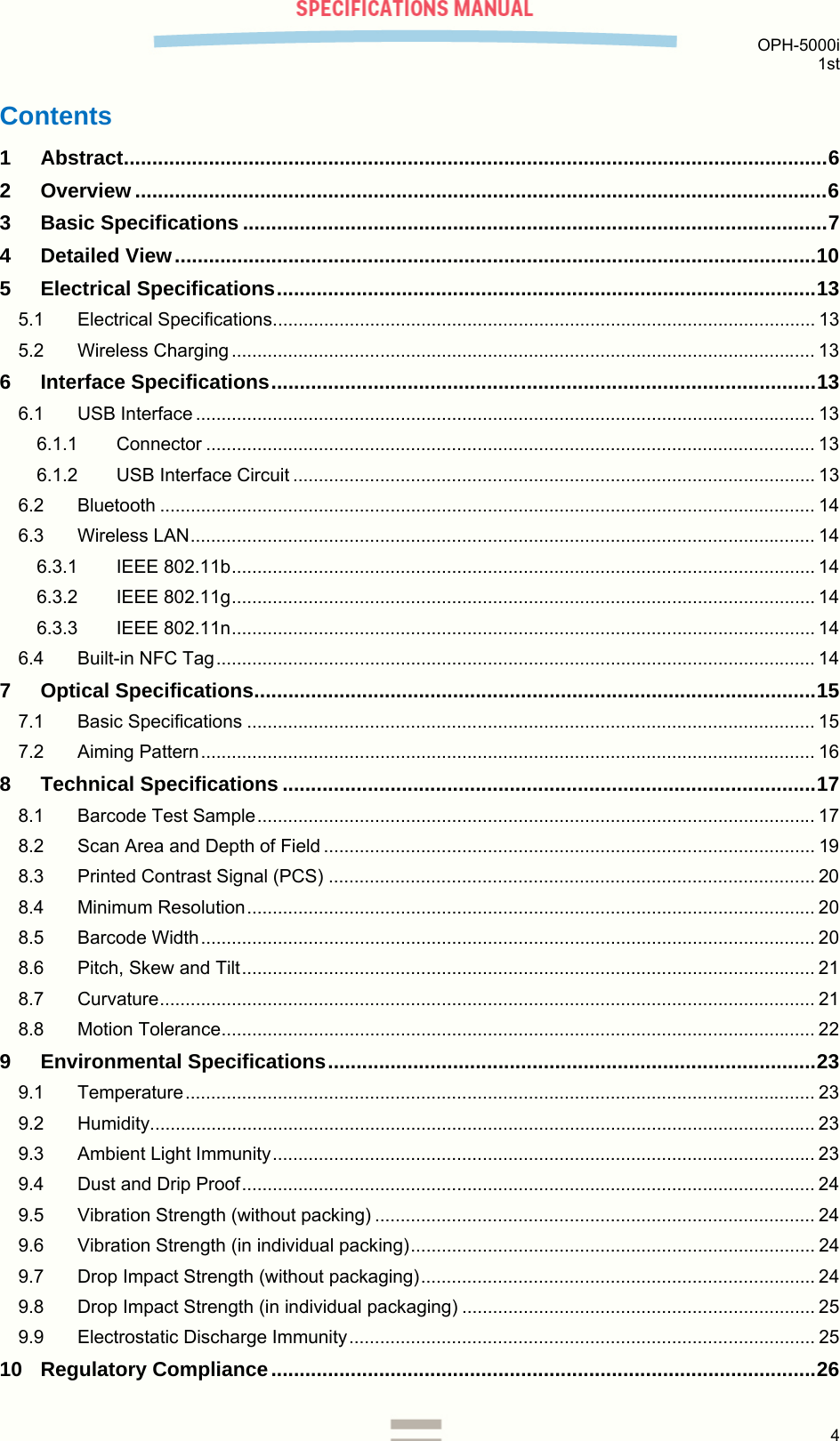  OPH-5000i 1st  4  Contents 1 Abstract ............................................................................................................................ 6 2 Overview .......................................................................................................................... 6 3 Basic Specifications ....................................................................................................... 7 4 Detailed View ................................................................................................................. 10 5 Electrical Specifications ............................................................................................... 13 5.1 Electrical Specifications .......................................................................................................... 13 5.2 Wireless Charging .................................................................................................................. 13 6 Interface Specifications ................................................................................................ 13 6.1 USB Interface ......................................................................................................................... 13 6.1.1 Connector ....................................................................................................................... 13 6.1.2 USB Interface Circuit ...................................................................................................... 13 6.2 Bluetooth ................................................................................................................................ 14 6.3 Wireless LAN .......................................................................................................................... 14 6.3.1 IEEE 802.11b .................................................................................................................. 14 6.3.2 IEEE 802.11g .................................................................................................................. 14 6.3.3 IEEE 802.11n .................................................................................................................. 14 6.4 Built-in NFC Tag ..................................................................................................................... 14 7 Optical Specifications ................................................................................................... 15 7.1 Basic Specifications ............................................................................................................... 15 7.2 Aiming Pattern ........................................................................................................................ 16 8 Technical Specifications .............................................................................................. 17 8.1 Barcode Test Sample ............................................................................................................. 17 8.2 Scan Area and Depth of Field ................................................................................................ 19 8.3 Printed Contrast Signal (PCS) ............................................................................................... 20 8.4 Minimum Resolution ............................................................................................................... 20 8.5 Barcode Width ........................................................................................................................ 20 8.6 Pitch, Skew and Tilt ................................................................................................................ 21 8.7 Curvature ................................................................................................................................ 21 8.8 Motion Tolerance .................................................................................................................... 22 9 Environmental Specifications ...................................................................................... 23 9.1 Temperature ........................................................................................................................... 23 9.2 Humidity .................................................................................................................................. 23 9.3 Ambient Light Immunity .......................................................................................................... 23 9.4 Dust and Drip Proof ................................................................................................................ 24 9.5 Vibration Strength (without packing) ...................................................................................... 24 9.6 Vibration Strength (in individual packing) ...............................................................................  24 9.7 Drop Impact Strength (without packaging) .............................................................................  24 9.8 Drop Impact Strength (in individual packaging) ..................................................................... 25 9.9 Electrostatic Discharge Immunity ........................................................................................... 25 10 Regulatory Compliance ................................................................................................ 26 