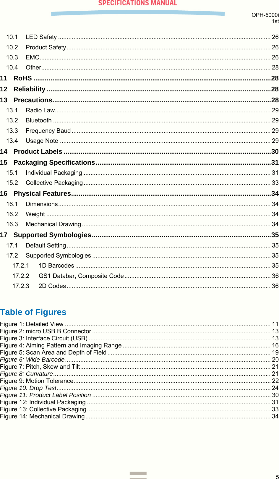  OPH-5000i 1st  5  10.1 LED Safety ............................................................................................................................. 26 10.2 Product Safety ........................................................................................................................ 26 10.3 EMC ........................................................................................................................................ 26 10.4 Other ....................................................................................................................................... 28 11 RoHS .............................................................................................................................. 28 12 Reliability ....................................................................................................................... 28 13 Precautions .................................................................................................................... 28 13.1 Radio Law............................................................................................................................... 29 13.2 Bluetooth ................................................................................................................................ 29 13.3 Frequency Baud ..................................................................................................................... 29 13.4 Usage Note ............................................................................................................................ 29 14 Product Labels .............................................................................................................. 30 15 Packaging Specifications ............................................................................................. 31 15.1 Individual Packaging .............................................................................................................. 31 15.2 Collective Packaging .............................................................................................................. 33 16 Physical Features .......................................................................................................... 34 16.1 Dimensions ............................................................................................................................. 34 16.2 Weight .................................................................................................................................... 34 16.3 Mechanical Drawing ............................................................................................................... 34 17 Supported Symbologies ............................................................................................... 35 17.1 Default Setting ........................................................................................................................ 35 17.2 Supported Symbologies ......................................................................................................... 35 17.2.1 1D Barcodes ................................................................................................................... 35 17.2.2 GS1 Databar, Composite Code ...................................................................................... 36 17.2.3 2D Codes ........................................................................................................................ 36  Table of Figures Figure 1: Detailed View ......................................................................................................................... 11 Figure 2: micro USB B Connector ......................................................................................................... 13 Figure 3: Interface Circuit (USB) ........................................................................................................... 13 Figure 4: Aiming Pattern and Imaging Range ....................................................................................... 16 Figure 5: Scan Area and Depth of Field ................................................................................................ 19 Figure 6: Wide Barcode .........................................................................................................................  20 Figure 7: Pitch, Skew and Tilt ................................................................................................................ 21 Figure 8: Curvature ................................................................................................................................ 21 Figure 9: Motion Tolerance .................................................................................................................... 22 Figure 10: Drop Test .............................................................................................................................. 24 Figure 11: Product Label Position ......................................................................................................... 30 Figure 12: Individual Packaging ............................................................................................................ 31 Figure 13: Collective Packaging ............................................................................................................ 33 Figure 14: Mechanical Drawing ............................................................................................................. 34  
