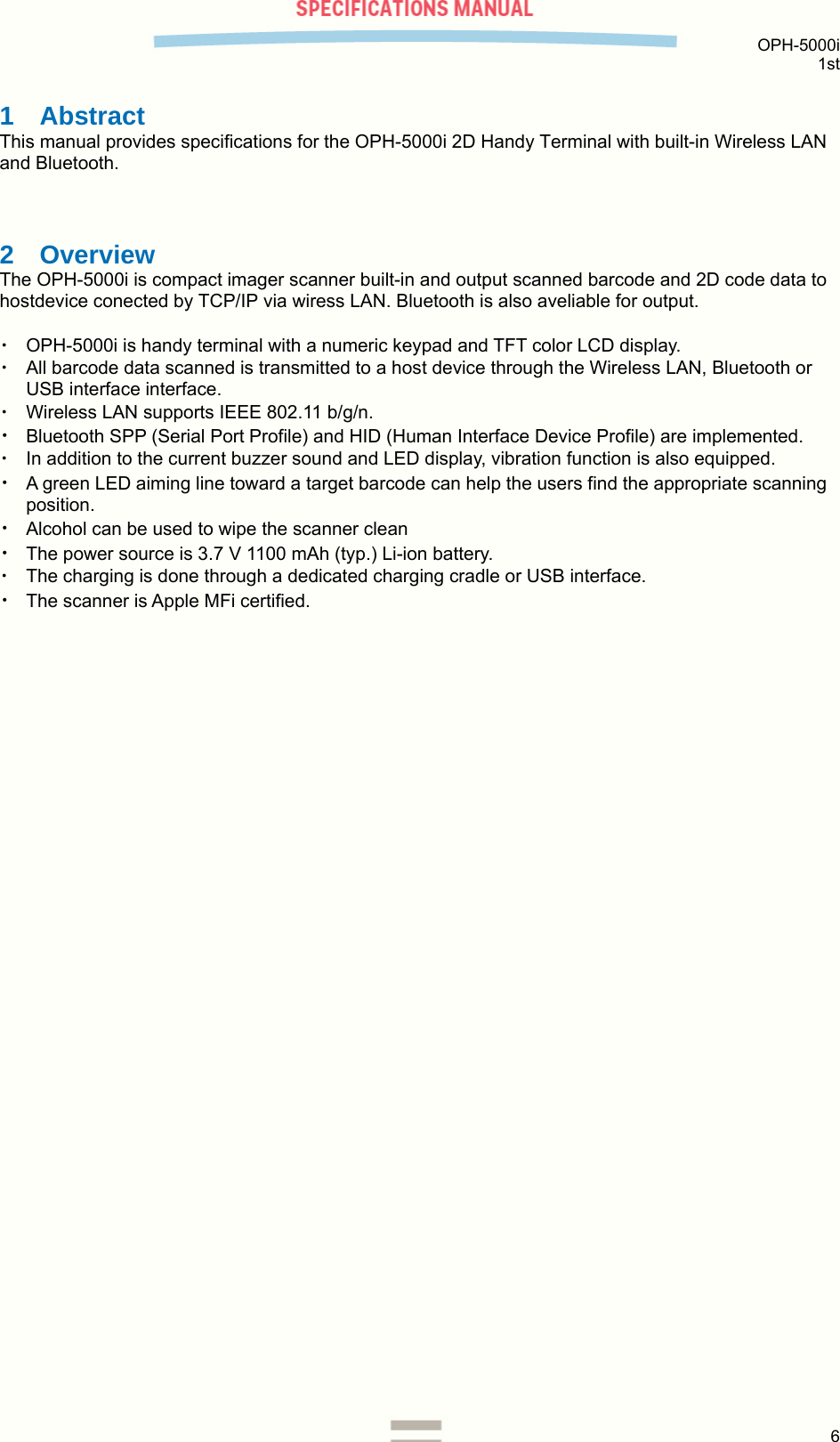  OPH-5000i 1st  6  1 Abstract This manual provides specifications for the OPH-5000i 2D Handy Terminal with built-in Wireless LAN and Bluetooth.  2 Overview The OPH-5000i is compact imager scanner built-in and output scanned barcode and 2D code data to hostdevice conected by TCP/IP via wiress LAN. Bluetooth is also aveliable for output.  ・ OPH-5000i is handy terminal with a numeric keypad and TFT color LCD display. ・ All barcode data scanned is transmitted to a host device through the Wireless LAN, Bluetooth or USB interface interface. ・ Wireless LAN supports IEEE 802.11 b/g/n. ・ Bluetooth SPP (Serial Port Profile) and HID (Human Interface Device Profile) are implemented. ・ In addition to the current buzzer sound and LED display, vibration function is also equipped. ・ A green LED aiming line toward a target barcode can help the users find the appropriate scanning position. ・ Alcohol can be used to wipe the scanner clean ・ The power source is 3.7 V 1100 mAh (typ.) Li-ion battery. ・ The charging is done through a dedicated charging cradle or USB interface. ・ The scanner is Apple MFi certified.    