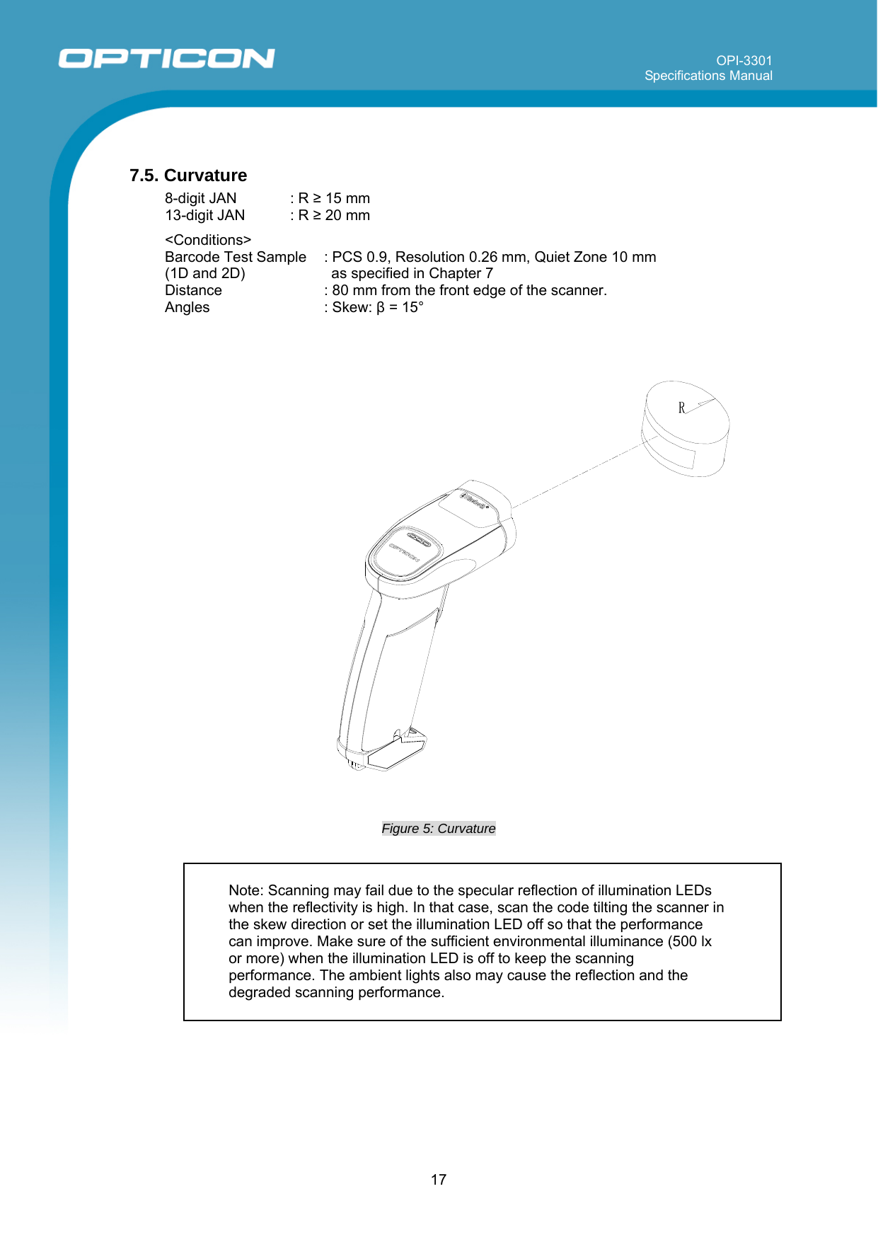 OPI-3301 Specifications Manual      17  7.5. Curvature 8-digit JAN  : R ≥ 15 mm 13-digit JAN  : R ≥ 20 mm  &lt;Conditions&gt; Barcode Test Sample  (1D and 2D) : PCS 0.9, Resolution 0.26 mm, Quiet Zone 10 mm  as specified in Chapter 7 Distance  : 80 mm from the front edge of the scanner. Angles : Skew: β = 15°       Figure 5: Curvature             Note: Scanning may fail due to the specular reflection of illumination LEDs when the reflectivity is high. In that case, scan the code tilting the scanner in the skew direction or set the illumination LED off so that the performance can improve. Make sure of the sufficient environmental illuminance (500 lx or more) when the illumination LED is off to keep the scanning performance. The ambient lights also may cause the reflection and the degraded scanning performance. 