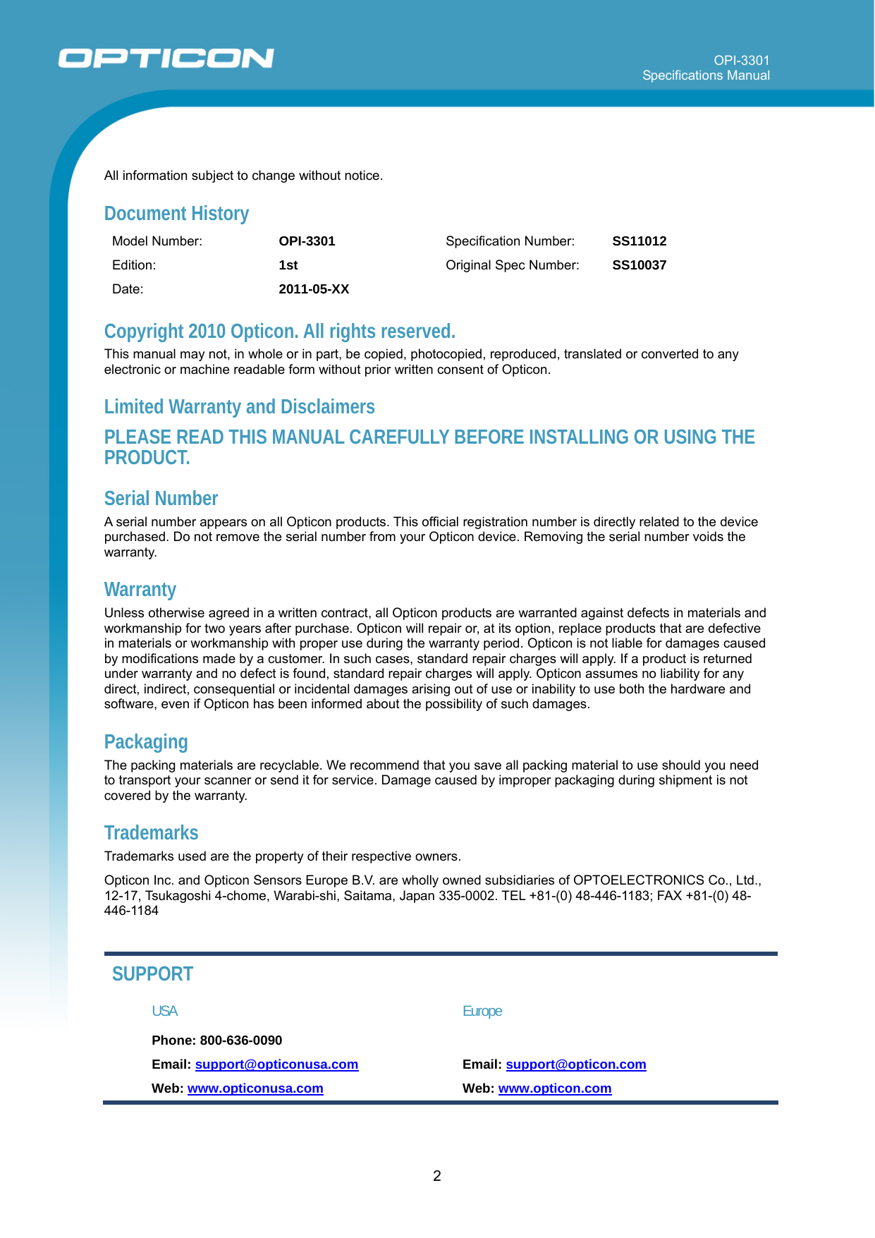 OPI-3301 Specifications Manual      2  All information subject to change without notice. Document History Model Number:  OPI-3301  Specification Number:  SS11012 Edition:  1st   Original Spec Number:  SS10037 Date:  2011-05-XX    Copyright 2010 Opticon. All rights reserved. This manual may not, in whole or in part, be copied, photocopied, reproduced, translated or converted to any electronic or machine readable form without prior written consent of Opticon. Limited Warranty and Disclaimers PLEASE READ THIS MANUAL CAREFULLY BEFORE INSTALLING OR USING THE PRODUCT. Serial Number  A serial number appears on all Opticon products. This official registration number is directly related to the device purchased. Do not remove the serial number from your Opticon device. Removing the serial number voids the warranty. Warranty Unless otherwise agreed in a written contract, all Opticon products are warranted against defects in materials and workmanship for two years after purchase. Opticon will repair or, at its option, replace products that are defective in materials or workmanship with proper use during the warranty period. Opticon is not liable for damages caused by modifications made by a customer. In such cases, standard repair charges will apply. If a product is returned under warranty and no defect is found, standard repair charges will apply. Opticon assumes no liability for any direct, indirect, consequential or incidental damages arising out of use or inability to use both the hardware and software, even if Opticon has been informed about the possibility of such damages.  Packaging The packing materials are recyclable. We recommend that you save all packing material to use should you need to transport your scanner or send it for service. Damage caused by improper packaging during shipment is not covered by the warranty. Trademarks Trademarks used are the property of their respective owners. Opticon Inc. and Opticon Sensors Europe B.V. are wholly owned subsidiaries of OPTOELECTRONICS Co., Ltd., 12-17, Tsukagoshi 4-chome, Warabi-shi, Saitama, Japan 335-0002. TEL +81-(0) 48-446-1183; FAX +81-(0) 48-446-1184  SUPPORT USA Europe Phone: 800-636-0090   Email: support@opticonusa.com Email: support@opticon.com Web: www.opticonusa.com Web: www.opticon.com   